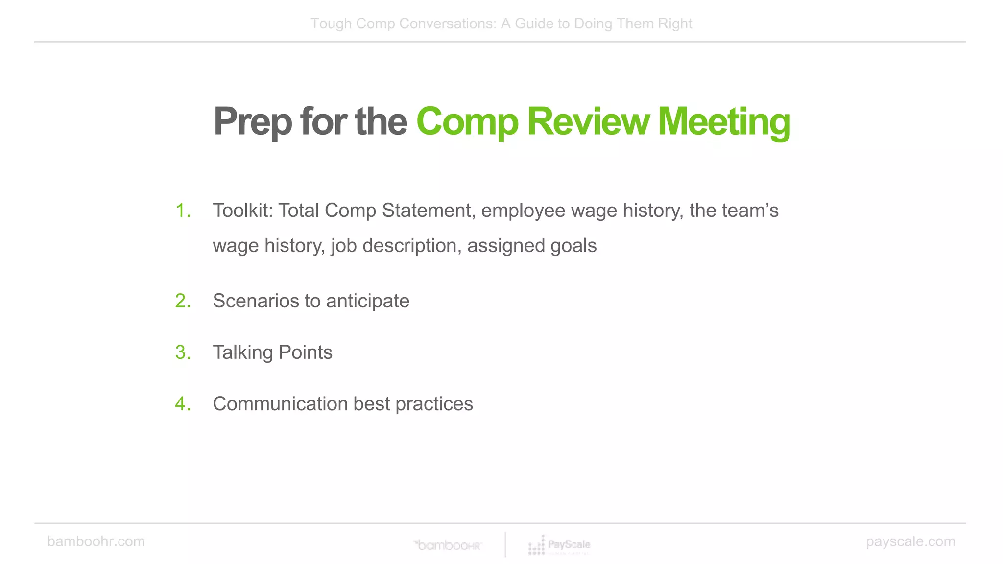Tough Comp Conversations: A Guide to Doing Them Right
bamboohr.com payscale.com
Prep for the Comp Review Meeting
1. Toolkit: Total Comp Statement, employee wage history, the team’s
wage history, job description, assigned goals
2. Scenarios to anticipate
3. Talking Points
4. Communication best practices
 