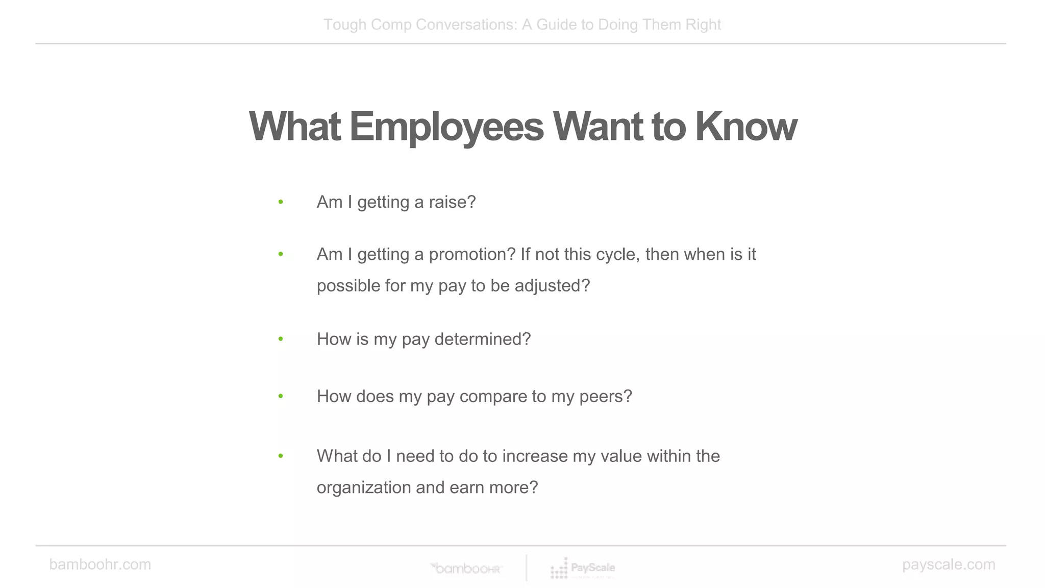 Tough Comp Conversations: A Guide to Doing Them Right
bamboohr.com payscale.com
What Employees Want to Know
• Am I getting a raise?
• Am I getting a promotion? If not this cycle, then when is it
possible for my pay to be adjusted?
• How is my pay determined?
• What do I need to do to increase my value within the
organization and earn more?
• How does my pay compare to my peers?
 