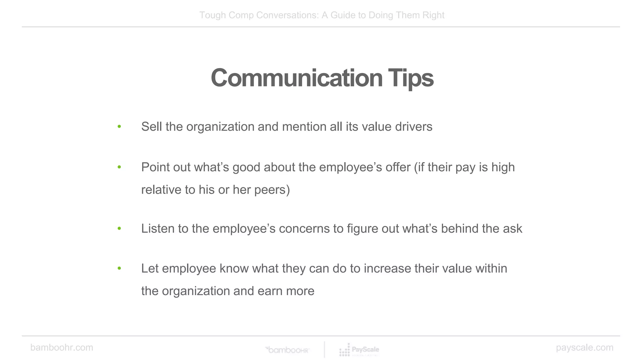 Tough Comp Conversations: A Guide to Doing Them Right
bamboohr.com payscale.com
Communication Tips
• Sell the organization and mention all its value drivers
• Point out what’s good about the employee’s offer (if their pay is high
relative to his or her peers)
• Listen to the employee’s concerns to figure out what’s behind the ask
• Let employee know what they can do to increase their value within
the organization and earn more
 