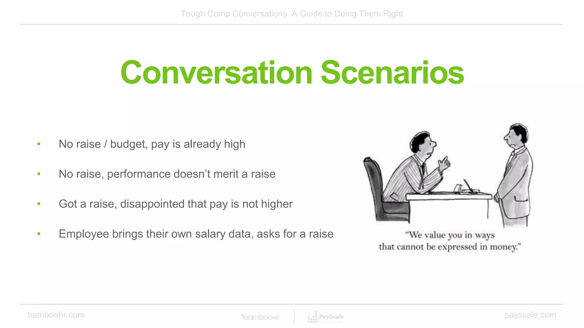 Tough Comp Conversations: A Guide to Doing Them Right
bamboohr.com payscale.com
Conversation Scenarios
• No raise / budget, pay is already high
• No raise, performance doesn’t merit a raise
• Got a raise, disappointed that pay is not higher
• Employee brings their own salary data, asks for a raise
 