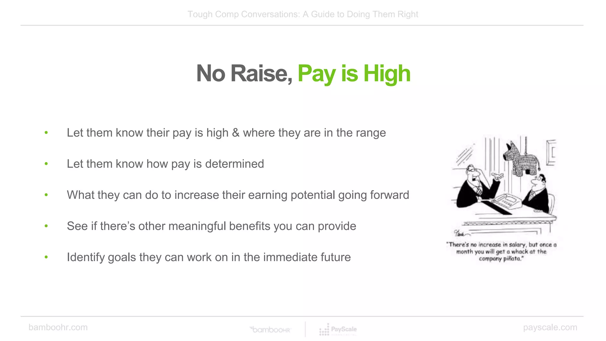 Tough Comp Conversations: A Guide to Doing Them Right
bamboohr.com payscale.com
No Raise, Pay is High
• Let them know their pay is high & where they are in the range
• Let them know how pay is determined
• What they can do to increase their earning potential going forward
• See if there’s other meaningful benefits you can provide
• Identify goals they can work on in the immediate future
 