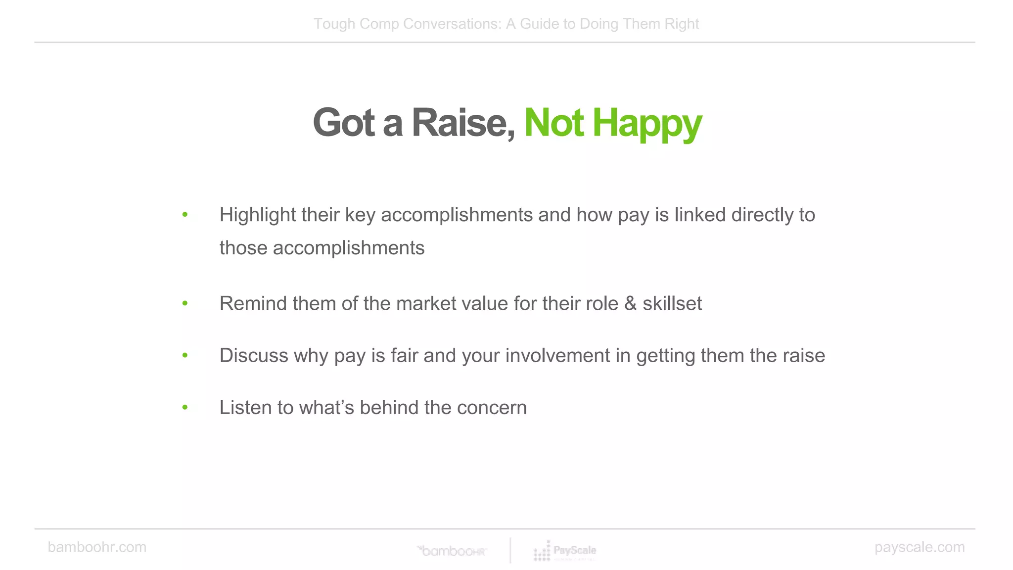 Tough Comp Conversations: A Guide to Doing Them Right
bamboohr.com payscale.com
Got a Raise, Not Happy
• Highlight their key accomplishments and how pay is linked directly to
those accomplishments
• Remind them of the market value for their role & skillset
• Discuss why pay is fair and your involvement in getting them the raise
• Listen to what’s behind the concern
 