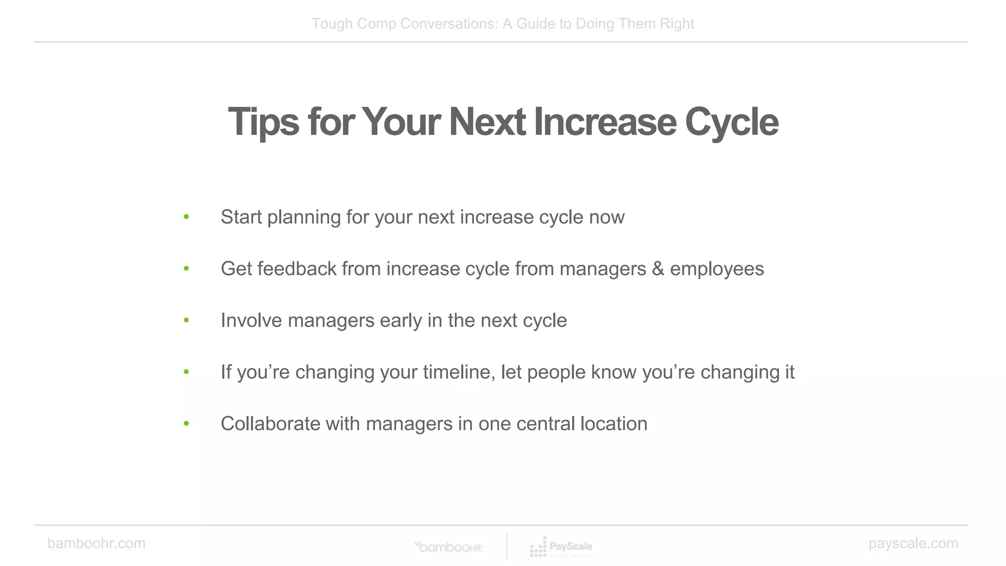 Tough Comp Conversations: A Guide to Doing Them Right
bamboohr.com payscale.com
Tips for Your Next Increase Cycle
• Start planning for your next increase cycle now
• Get feedback from increase cycle from managers & employees
• Involve managers early in the next cycle
• If you’re changing your timeline, let people know you’re changing it
• Collaborate with managers in one central location
 