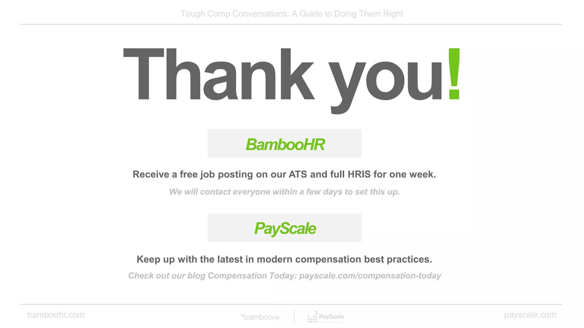 bamboohr.com payscale.com
Tough Comp Conversations: A Guide to Doing Them Right
Thank you!
BambooHR
Receive a free job posting on our ATS and full HRIS for one week.
We will contact everyone within a few days to set this up.
Keep up with the latest in modern compensation best practices.
PayScale
Check out our blog Compensation Today: payscale.com/compensation-today
 