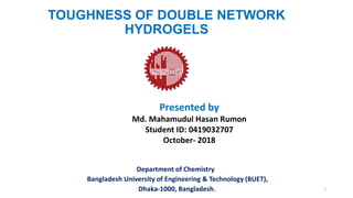 TOUGHNESS OF DOUBLE NETWORK
HYDROGELS
Department of Chemistry
Bangladesh University of Engineering & Technology (BUET),
Dhaka-1000, Bangladesh.
Presented by
Md. Mahamudul Hasan Rumon
Student ID: 0419032707
October- 2018
1
 