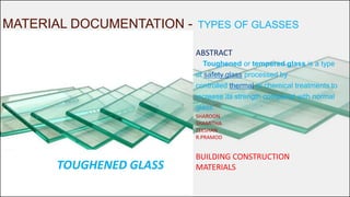 MATERIAL DOCUMENTATION - TYPES OF GLASSES
ABSTRACT
Toughened or tempered glass is a type
of safety glass processed by
controlled thermal or chemical treatments to
increase its strength compared with normal
glass.
SHAROON
SHAMITHA
ZEESHAN
R.PRAMOD
BUILDING CONSTRUCTION
MATERIALSTOUGHENED GLASS
 