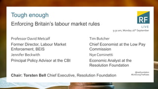 Tough enough
Enforcing Britain’s labour market rules
Professor David Metcalf
Former Director, Labour Market
Enforcement, BEIS
Jennifer Beckwith
Principal Policy Advisor at the CBI
Tim Butcher
Chief Economist at the Low Pay
Commission
Nye Cominetti
Economic Analyst at the
Resolution Foundation
9:30 am, Monday 16th September
LIVE
@resfoundation
#EnforcingTheRules
Chair: Torsten Bell Chief Executive, Resolution Foundation
 