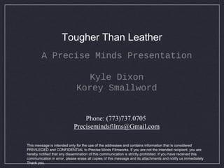 Tougher Than Leather
A Precise Minds Presentation
Kyle Dixon
Korey Smallword
Phone: (773)737.0705
Precisemindsfilms@Gmail.com
This message is intended only for the use of the addressee and contains information that is considered
PRIVILEGED and CONFIDENTIAL to Precise Minds Filmworks. If you are not the intended recipient, you are
hereby notified that any dissemination of this communication is strictly prohibited. If you have received this
communication in error, please erase all copies of this message and its attachments and notify us immediately.
Thank you.
 
