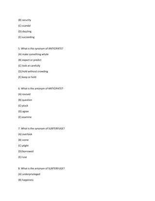 (B) security
(C) scandal
(D) dazzling
(E) succeeding
5. What is the synonym of ANTICIPATE?
(A) make something whole
(B) expect or predict
(C) look at carefully
(D) hold without crowding
(E) keep or hold
6. What is the antonym of ANTICIPATE?
(A) revised
(B) question
(C) pluck
(D) agree
(E) examine
7. What is the synonym of SUBTERFUGE?
(A) overlook
(B) scene
(C) plight
(D) borrowed
(E) ruse
8. What is the antonym of SUBTERFUGE?
(A) underprivileged
(B) happiness
 