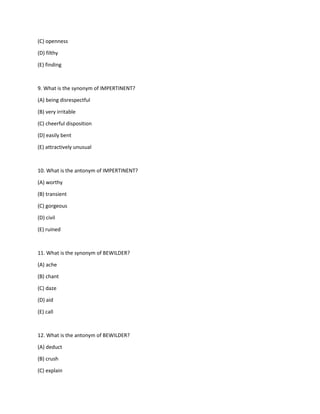 (C) openness
(D) filthy
(E) finding
9. What is the synonym of IMPERTINENT?
(A) being disrespectful
(B) very irritable
(C) cheerful disposition
(D) easily bent
(E) attractively unusual
10. What is the antonym of IMPERTINENT?
(A) worthy
(B) transient
(C) gorgeous
(D) civil
(E) ruined
11. What is the synonym of BEWILDER?
(A) ache
(B) chant
(C) daze
(D) aid
(E) call
12. What is the antonym of BEWILDER?
(A) deduct
(B) crush
(C) explain
 