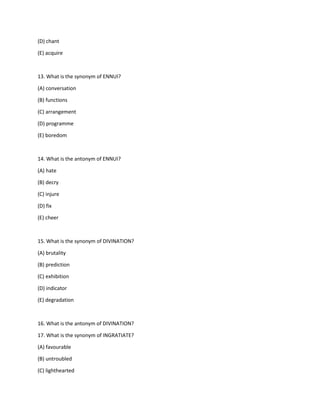 (D) chant
(E) acquire
13. What is the synonym of ENNUI?
(A) conversation
(B) functions
(C) arrangement
(D) programme
(E) boredom
14. What is the antonym of ENNUI?
(A) hate
(B) decry
(C) injure
(D) fix
(E) cheer
15. What is the synonym of DIVINATION?
(A) brutality
(B) prediction
(C) exhibition
(D) indicator
(E) degradation
16. What is the antonym of DIVINATION?
17. What is the synonym of INGRATIATE?
(A) favourable
(B) untroubled
(C) lighthearted
 