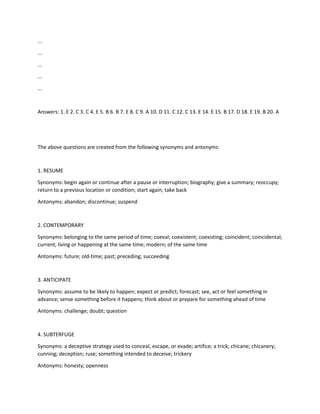 ...
...
...
...
...
Answers: 1. E 2. C 3. C 4. E 5. B 6. B 7. E 8. C 9. A 10. D 11. C 12. C 13. E 14. E 15. B 17. D 18. E 19. B 20. A
The above questions are created from the following synonyms and antonyms:
1. RESUME
Synonyms: begin again or continue after a pause or interruption; biography; give a summary; reoccupy;
return to a previous location or condition; start again; take back
Antonyms: abandon; discontinue; suspend
2. CONTEMPORARY
Synonyms: belonging to the same period of time; coeval; coexistent; coexisting; coincident; coincidental;
current; living or happening at the same time; modern; of the same time
Antonyms: future; old-time; past; preceding; succeeding
3. ANTICIPATE
Synonyms: assume to be likely to happen; expect or predict; forecast; see, act or feel something in
advance; sense something before it happens; think about or prepare for something ahead of time
Antonyms: challenge; doubt; question
4. SUBTERFUGE
Synonyms: a deceptive strategy used to conceal, escape, or evade; artifice; a trick; chicane; chicanery;
cunning; deception; ruse; something intended to deceive; trickery
Antonyms: honesty; openness
 