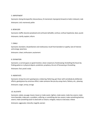 5. IMPERTINENT
Synonyms: being disrespectful; discourteous; ill-mannered; improperly forward or bold; irrelevant; rude
Antonyms: civil; mannered; polite
6. BEWILDER
Synonyms: baffle; become perplexed and confused; befuddle; confuse; confuse hopelessly; daze; puzzle
Antonyms: clarify; explain; inform
7. ENNUI
Synonyms: boredom; dissatisfaction and restlessness result from boredom or apathy; lack of interest
and energy; weariness
Antonyms: cheer; enthusiasm; excitement
8. DIVINATION
Synonyms: a correct guess or good intuition; clever conjecture; foreknowing; foretelling the future by
finding patterns in physical objects; prediction; prophecy; the act of foreseeing or foretelling
Antonyms: fact; proof; study
9. INGRATIATE
Synonyms: bring into one's good graces; endearing; flattering; gain favor with somebody by deliberate
efforts; good graces by conscious effort; make someone like you by using charm, flattery, etc.; pleasing
Antonyms: anger; annoy; enrage
10. ALLEVIATE
Synonyms: abate; assuage; lessen; lessen or make easier; lighten; make easier; make less severe; make
more bearable; make pain, a problem, suffering, or something else less severe; make something bad less
severe; make something easier to deal with or endure; mitigate; reduce or decrease; relieve
Antonyms: aggravate; intensify; magnify; worsen
 