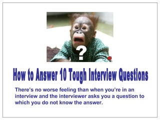 ? How to Answer 10 Tough Interview Questions There’s no worse feeling than when you’re in an interview and the interviewer asks you a question to which you do not know the answer. 