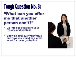Go into specifics from your résumé and portfolio. Show an employer your value and how you would be a great asset for the organization.  Tough Question No. 8: “ What can you offer me that another person can’t?” 