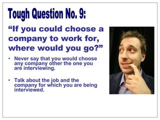 Never say that you would choose any company other the one you are interviewing.  Talk about the job and the company for which you are being interviewed.  Tough Question No. 9: “ If you could choose a company to work for, where would you go?” 