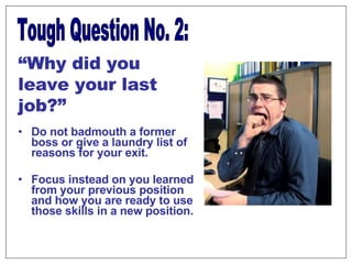 Do not badmouth a former boss or give a laundry list of reasons for your exit. Focus instead on you learned from your previous position and how you are ready to use those skills in a new position.  Tough Question No. 2: “ Why did you leave your last job?” 