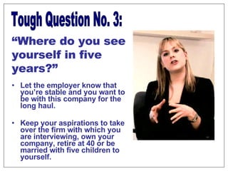 Let the employer know that you’re stable and you want to be with this company for the long haul. Keep your aspirations to take over the firm with which you are interviewing, own your company, retire at 40 or be married with five children to yourself. Tough Question No. 3: “ Where do you see yourself in five years?” 