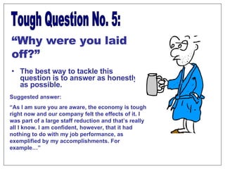The best way to tackle this question is to answer as honestly as possible. Tough Question No. 5: “ Why were you laid off?” Suggested answer:  “ As I am sure you are aware, the economy is tough right now and our company felt the effects of it. I was part of a large staff reduction and that’s really all I know. I am confident, however, that it had nothing to do with my job performance, as exemplified by my accomplishments. For example…” 