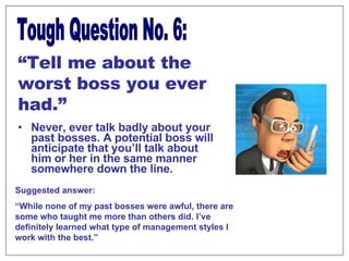Never, ever talk badly about your past bosses. A potential boss will anticipate that you’ll talk about him or her in the same manner somewhere down the line. Tough Question No. 6: “ Tell me about the worst boss you ever had.” Suggested answer:  “ While none of my past bosses were awful, there are some who taught me more than others did. I’ve definitely learned what type of management styles I work with the best.” 