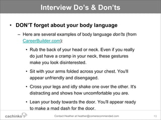 Interview Do’s & Don’ts

• DON’T forget about your body language
  – Here are several examples of body language don’ts (from
    CareerBuilder.com):
     • Rub the back of your head or neck. Even if you really
       do just have a cramp in your neck, these gestures
       make you look disinterested.
     • Sit with your arms folded across your chest. You'll
       appear unfriendly and disengaged.
     • Cross your legs and idly shake one over the other. It's
       distracting and shows how uncomfortable you are.
     • Lean your body towards the door. You'll appear ready
       to make a mad dash for the door.
                   Contact Heather at heather@comerecommended.com   13
 