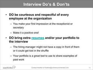 Interview Do’s & Don’ts

• DO be courteous and respectful of every
  employee at the organization
   – You make your first impression at the receptionist or
     secretary
   – Make it a positive one!

• DO bring extra resumes and/or your portfolio to
  the interview
   – The hiring manager might not have a copy in front of them
     or it could get lost in the shuffle
   – Your portfolio is a great tool to use to share examples of
     past work

                      Contact Heather at heather@comerecommended.com   15
 