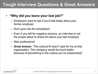 Tough Interview Questions & Great Answers

 • “Why did you leave your last job?”
    – Employers want to see if you’ll talk badly about your
      former employer
    – Don’t give into the temptation!
    – Even if you left for negative reasons, an interview is not
      the proper place to share dirt about your last employer
    – Stay professional
    – Great answer: “The cultural fit wasn’t right for me at that
      organization. This company would be much better
      because of [something in the culture you’ve researched].”




                       Contact Heather at heather@comerecommended.com   6
 