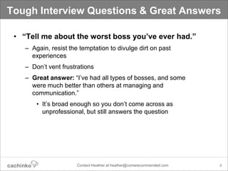 Tough Interview Questions & Great Answers

 • “Tell me about the worst boss you’ve ever had.”
    – Again, resist the temptation to divulge dirt on past
      experiences
    – Don’t vent frustrations
    – Great answer: “I’ve had all types of bosses, and some
      were much better than others at managing and
      communication.”
        • It’s broad enough so you don’t come across as
          unprofessional, but still answers the question




                       Contact Heather at heather@comerecommended.com   8
 