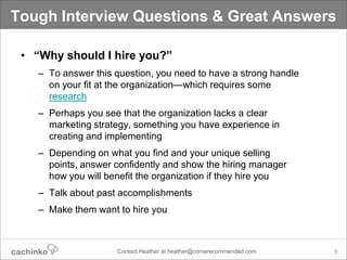 Tough Interview Questions & Great Answers

 • “Why should I hire you?”
   – To answer this question, you need to have a strong handle
     on your fit at the organization—which requires some
     research
   – Perhaps you see that the organization lacks a clear
     marketing strategy, something you have experience in
     creating and implementing
   – Depending on what you find and your unique selling
     points, answer confidently and show the hiring manager
     how you will benefit the organization if they hire you
   – Talk about past accomplishments
   – Make them want to hire you



                    Contact Heather at heather@comerecommended.com   9
 