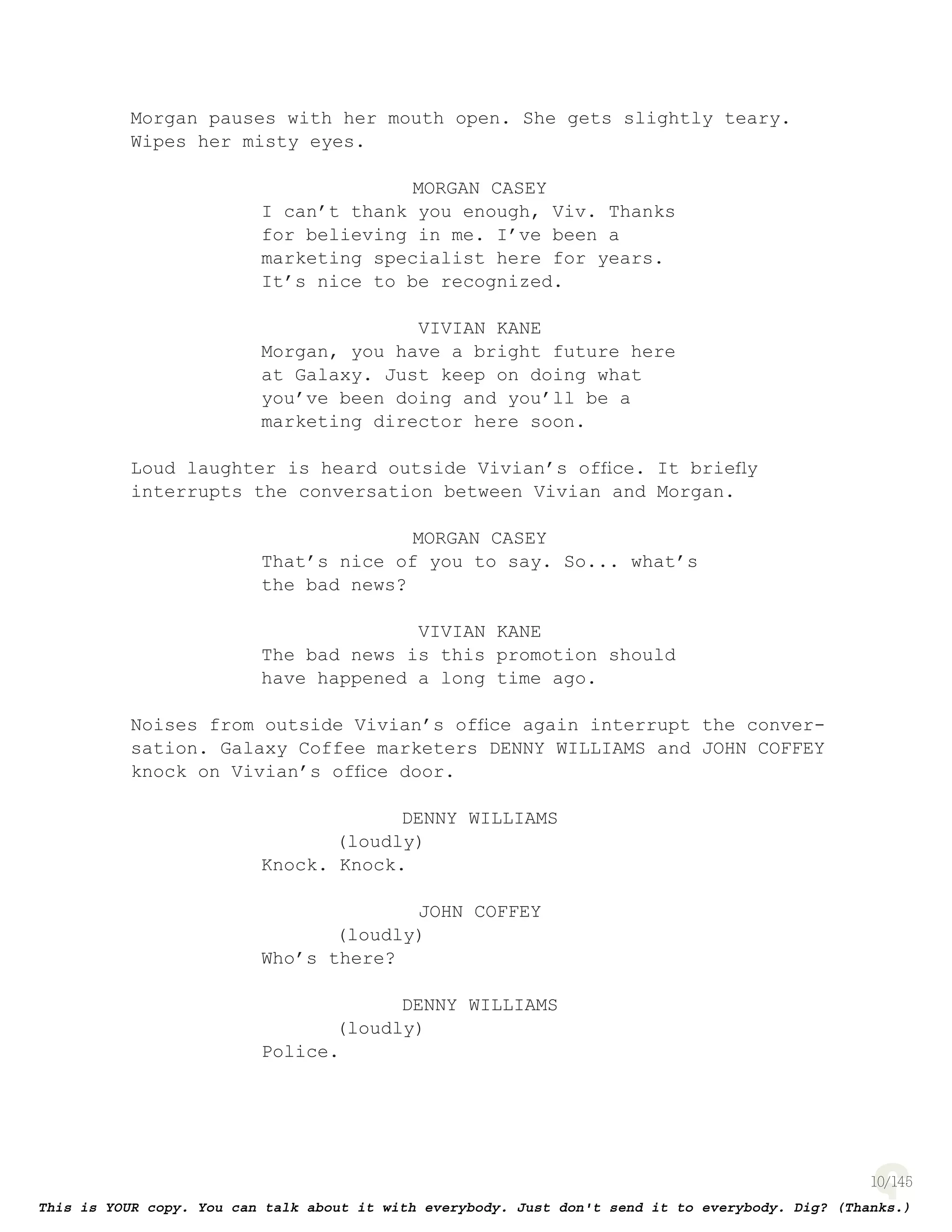 10
Morgan pauses with her mouth open. She gets slightly teary.
Wipes her misty eyes.
MORGAN CASEY
I can’t thank you enough, Viv. Thanks
for believing in me. I’ve been a
marketing specialist here for years.
It’s nice to be recognized.
VIVIAN KANE
Morgan, you have a bright future here
at Galaxy. Just keep on doing what
you’ve been doing and you’ll be a
marketing director here soon.
Loud laughter is heard outside Vivian’s ofﬁce. It brieﬂy
interrupts the conversation between Vivian and Morgan.
MORGAN CASEY
That’s nice of you to say. So... what’s
the bad news?
VIVIAN KANE
The bad news is this promotion should
have happened a long time ago.
Noises from outside Vivian’s ofﬁce again interrupt the conver-
sation. Galaxy Coffee marketers DENNY WILLIAMS and JOHN COFFEY
knock on Vivian’s ofﬁce door.
DENNY WILLIAMS
(loudly)
Knock. Knock.
JOHN COFFEY
(loudly)
Who’s there?
DENNY WILLIAMS
(loudly)
Police.
 