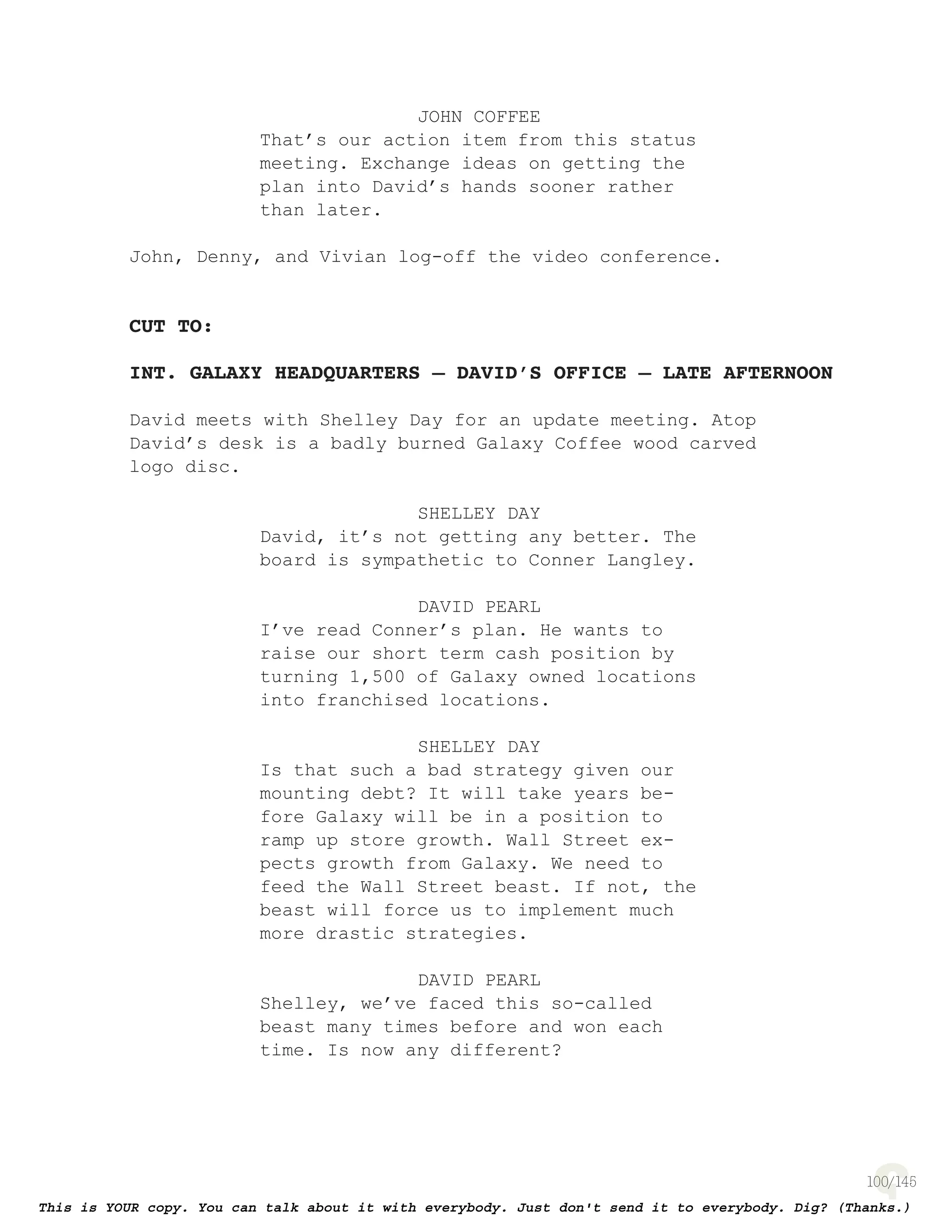 100
JOHN COFFEE
That’s our action item from this status
meeting. Exchange ideas on getting the
plan into David’s hands sooner rather
than later.
John, Denny, and Vivian log-off the video conference.
CUT TO:
INT. GALAXY HEADQUARTERS – DAVID’S OFFICE – LATE AFTERNOON
David meets with Shelley Day for an update meeting. Atop
David’s desk is a badly burned Galaxy Coffee wood carved
logo disc.
SHELLEY DAY
David, it’s not getting any better. The
board is sympathetic to Conner Langley.
DAVID PEARL
I’ve read Conner’s plan. He wants to
raise our short term cash position by
turning 1,500 of Galaxy owned locations
into franchised locations.
SHELLEY DAY
Is that such a bad strategy given our
mounting debt? It will take years be-
fore Galaxy will be in a position to
ramp up store growth. Wall Street ex-
pects growth from Galaxy. We need to
feed the Wall Street beast. If not, the
beast will force us to implement much
more drastic strategies.
DAVID PEARL
Shelley, we’ve faced this so-called
beast many times before and won each
time. Is now any different?
 