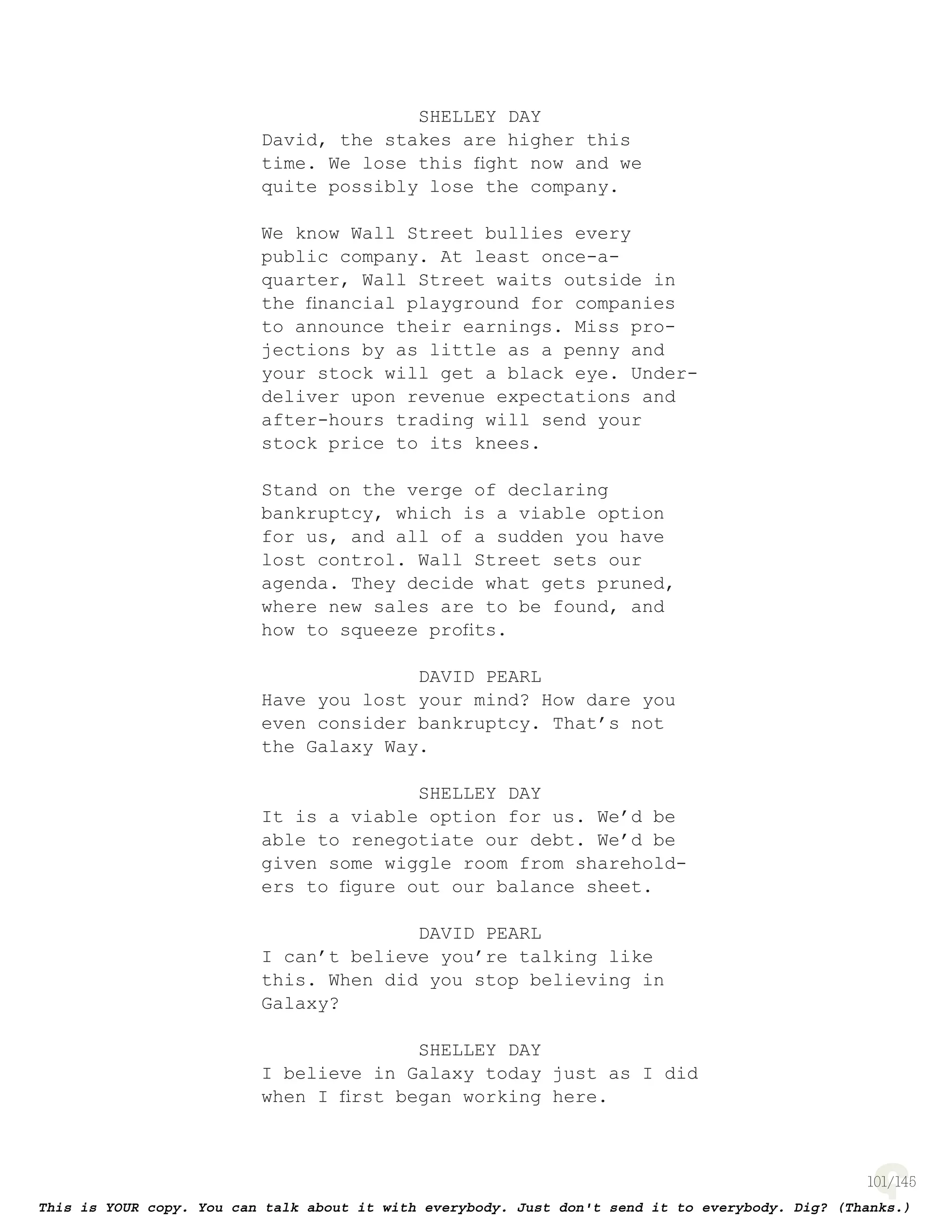 101
SHELLEY DAY
David, the stakes are higher this
time. We lose this ﬁght now and we
quite possibly lose the company.
We know Wall Street bullies every
public company. At least once-a-
quarter, Wall Street waits outside in
the ﬁnancial playground for companies
to announce their earnings. Miss pro-
jections by as little as a penny and
your stock will get a black eye. Under-
deliver upon revenue expectations and
after-hours trading will send your
stock price to its knees.
Stand on the verge of declaring
bankruptcy, which is a viable option
for us, and all of a sudden you have
lost control. Wall Street sets our
agenda. They decide what gets pruned,
where new sales are to be found, and
how to squeeze proﬁts.
DAVID PEARL
Have you lost your mind? How dare you
even consider bankruptcy. That’s not
the Galaxy Way.
SHELLEY DAY
It is a viable option for us. We’d be
able to renegotiate our debt. We’d be
given some wiggle room from sharehold-
ers to ﬁgure out our balance sheet.
DAVID PEARL
I can’t believe you’re talking like
this. When did you stop believing in
Galaxy?
SHELLEY DAY
I believe in Galaxy today just as I did
when I ﬁrst began working here.
 