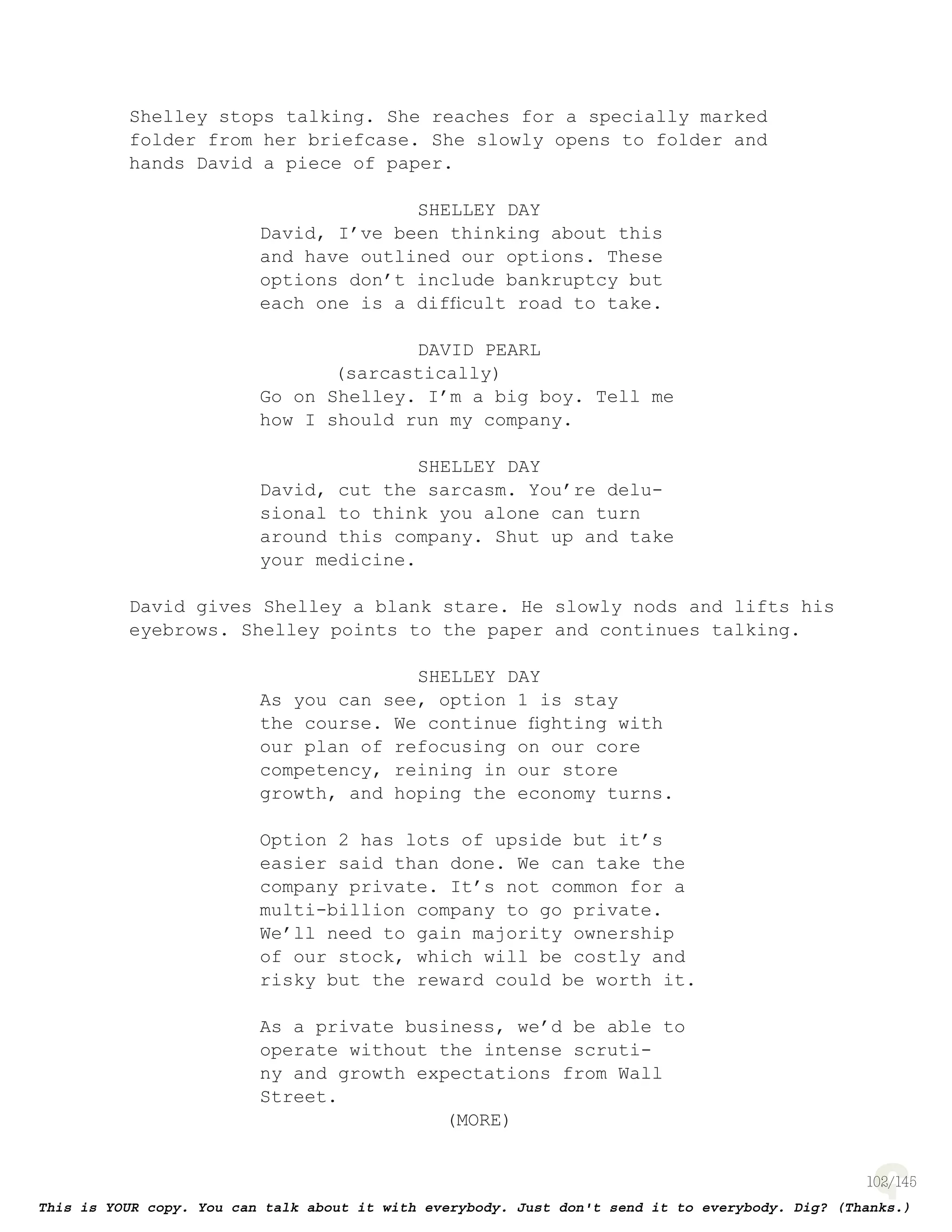 102
Shelley stops talking. She reaches for a specially marked
folder from her briefcase. She slowly opens to folder and
hands David a piece of paper.
SHELLEY DAY
David, I’ve been thinking about this
and have outlined our options. These
options don’t include bankruptcy but
each one is a difﬁcult road to take.
DAVID PEARL
(sarcastically)
Go on Shelley. I’m a big boy. Tell me
how I should run my company.
SHELLEY DAY
David, cut the sarcasm. You’re delu-
sional to think you alone can turn
around this company. Shut up and take
your medicine.
David gives Shelley a blank stare. He slowly nods and lifts his
eyebrows. Shelley points to the paper and continues talking.
SHELLEY DAY
As you can see, option 1 is stay
the course. We continue ﬁghting with
our plan of refocusing on our core
competency, reining in our store
growth, and hoping the economy turns.
Option 2 has lots of upside but it’s
easier said than done. We can take the
company private. It’s not common for a
multi-billion company to go private.
We’ll need to gain majority ownership
of our stock, which will be costly and
risky but the reward could be worth it.
As a private business, we’d be able to
operate without the intense scruti-
ny and growth expectations from Wall
Street.
(MORE)
 