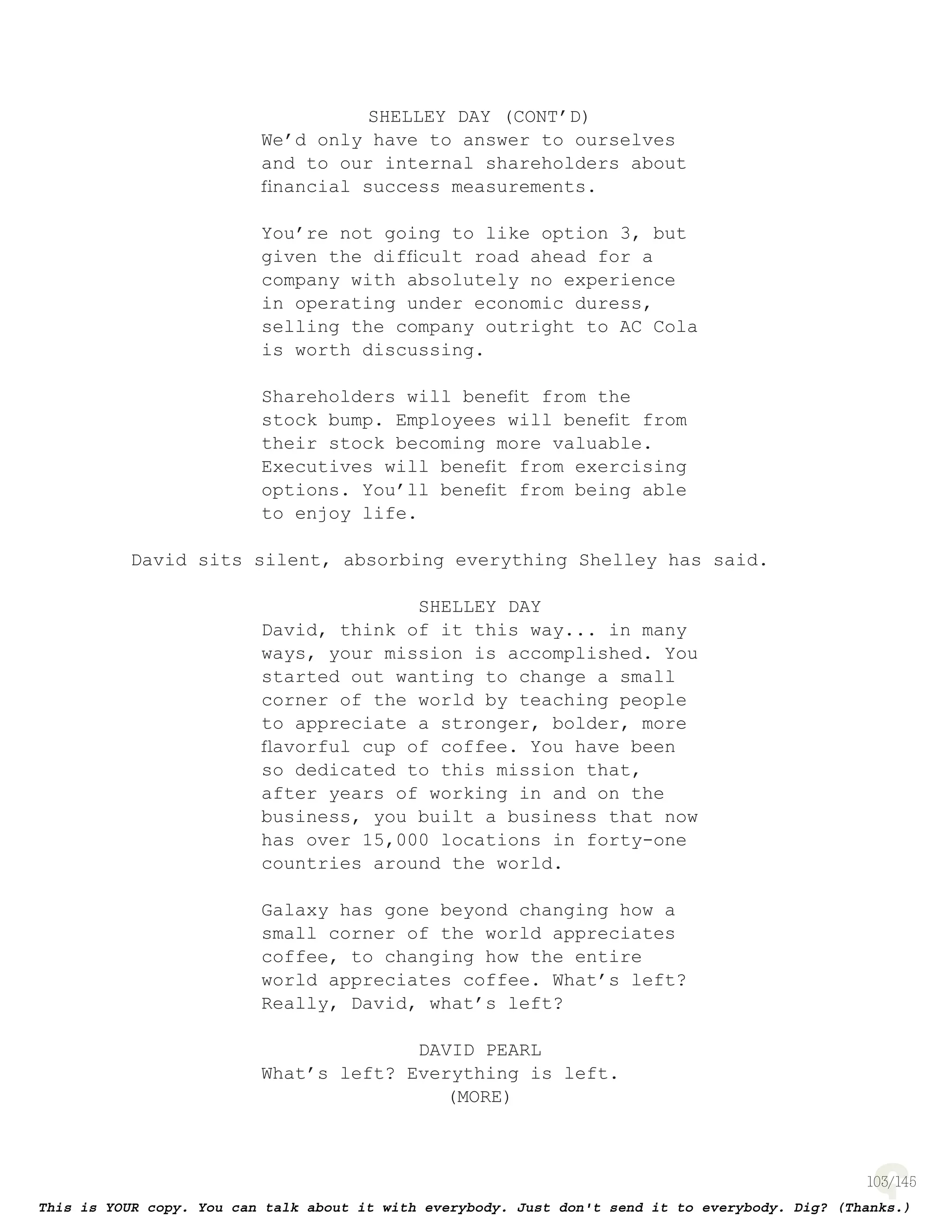 103
SHELLEY DAY (CONT’D)
We’d only have to answer to ourselves
and to our internal shareholders about
ﬁnancial success measurements.
You’re not going to like option 3, but
given the difﬁcult road ahead for a
company with absolutely no experience
in operating under economic duress,
selling the company outright to AC Cola
is worth discussing.
Shareholders will beneﬁt from the
stock bump. Employees will beneﬁt from
their stock becoming more valuable.
Executives will beneﬁt from exercising
options. You’ll beneﬁt from being able
to enjoy life.
David sits silent, absorbing everything Shelley has said.
SHELLEY DAY
David, think of it this way... in many
ways, your mission is accomplished. You
started out wanting to change a small
corner of the world by teaching people
to appreciate a stronger, bolder, more
ﬂavorful cup of coffee. You have been
so dedicated to this mission that,
after years of working in and on the
business, you built a business that now
has over 15,000 locations in forty-one
countries around the world.
Galaxy has gone beyond changing how a
small corner of the world appreciates
coffee, to changing how the entire
world appreciates coffee. What’s left?
Really, David, what’s left?
DAVID PEARL
What’s left? Everything is left.
(MORE)
 