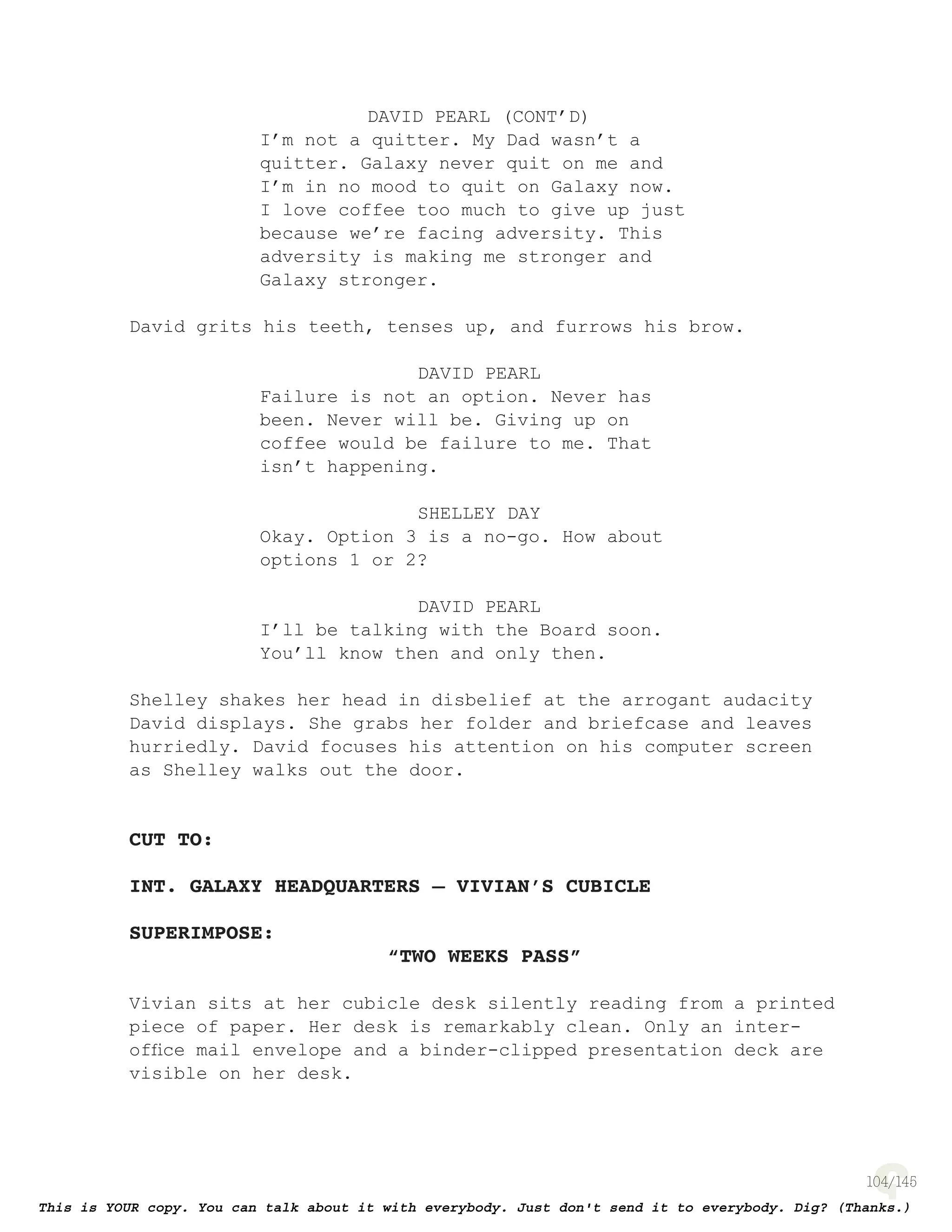 104
DAVID PEARL (CONT’D)
I’m not a quitter. My Dad wasn’t a
quitter. Galaxy never quit on me and
I’m in no mood to quit on Galaxy now.
I love coffee too much to give up just
because we’re facing adversity. This
adversity is making me stronger and
Galaxy stronger.
David grits his teeth, tenses up, and furrows his brow.
DAVID PEARL
Failure is not an option. Never has
been. Never will be. Giving up on
coffee would be failure to me. That
isn’t happening.
SHELLEY DAY
Okay. Option 3 is a no-go. How about
options 1 or 2?
DAVID PEARL
I’ll be talking with the Board soon.
You’ll know then and only then.
Shelley shakes her head in disbelief at the arrogant audacity
David displays. She grabs her folder and briefcase and leaves
hurriedly. David focuses his attention on his computer screen
as Shelley walks out the door.
CUT TO:
INT. GALAXY HEADQUARTERS – VIVIAN’S CUBICLE
SUPERIMPOSE:
“TWO WEEKS PASS”
Vivian sits at her cubicle desk silently reading from a printed
piece of paper. Her desk is remarkably clean. Only an inter-
ofﬁce mail envelope and a binder-clipped presentation deck are
visible on her desk.
 
