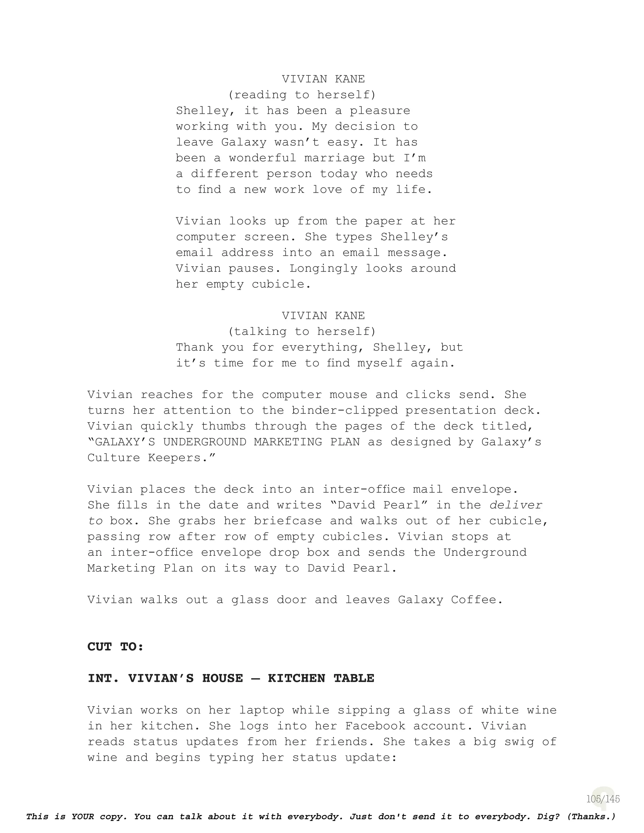 105
VIVIAN KANE
(reading to herself)
Shelley, it has been a pleasure
working with you. My decision to
leave Galaxy wasn’t easy. It has
been a wonderful marriage but I’m
a different person today who needs
to ﬁnd a new work love of my life.
Vivian looks up from the paper at her
computer screen. She types Shelley’s
email address into an email message.
Vivian pauses. Longingly looks around
her empty cubicle.
VIVIAN KANE
(talking to herself)
Thank you for everything, Shelley, but
it’s time for me to ﬁnd myself again.
Vivian reaches for the computer mouse and clicks send. She
turns her attention to the binder-clipped presentation deck.
Vivian quickly thumbs through the pages of the deck titled,
“GALAXY’S UNDERGROUND MARKETING PLAN as designed by Galaxy’s
Culture Keepers.”
Vivian places the deck into an inter-ofﬁce mail envelope.
She ﬁlls in the date and writes “David Pearl” in the deliver
to box. She grabs her briefcase and walks out of her cubicle,
passing row after row of empty cubicles. Vivian stops at
an inter-ofﬁce envelope drop box and sends the Underground
Marketing Plan on its way to David Pearl.
Vivian walks out a glass door and leaves Galaxy Coffee.
CUT TO:
INT. VIVIAN’S HOUSE – KITCHEN TABLE
Vivian works on her laptop while sipping a glass of white wine
in her kitchen. She logs into her Facebook account. Vivian
reads status updates from her friends. She takes a big swig of
wine and begins typing her status update:
 