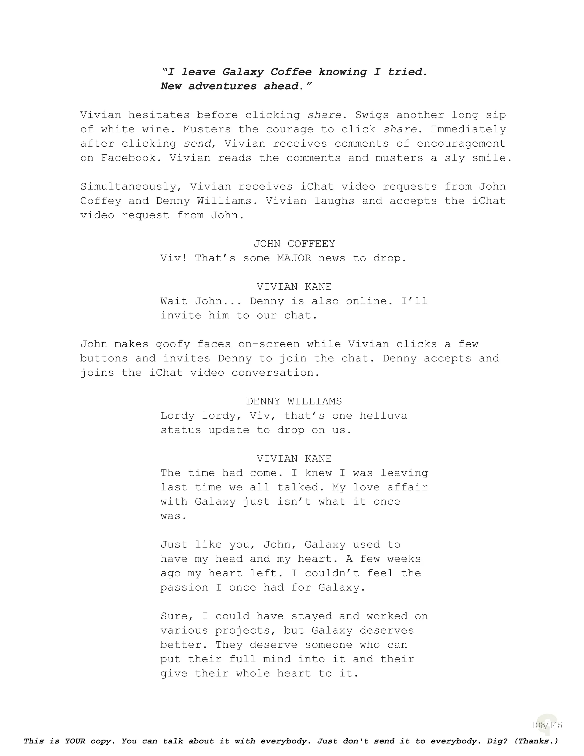 106
“I leave Galaxy Coffee knowing I tried.
New adventures ahead.”
Vivian hesitates before clicking share. Swigs another long sip
of white wine. Musters the courage to click share. Immediately
after clicking send, Vivian receives comments of encouragement
on Facebook. Vivian reads the comments and musters a sly smile.
Simultaneously, Vivian receives iChat video requests from John
Coffey and Denny Williams. Vivian laughs and accepts the iChat
video request from John.
JOHN COFFEEY
Viv! That’s some MAJOR news to drop.
VIVIAN KANE
Wait John... Denny is also online. I’ll
invite him to our chat.
John makes goofy faces on-screen while Vivian clicks a few
buttons and invites Denny to join the chat. Denny accepts and
joins the iChat video conversation.
DENNY WILLIAMS
Lordy lordy, Viv, that’s one helluva
status update to drop on us.
VIVIAN KANE
The time had come. I knew I was leaving
last time we all talked. My love affair
with Galaxy just isn’t what it once
was.
Just like you, John, Galaxy used to
have my head and my heart. A few weeks
ago my heart left. I couldn’t feel the
passion I once had for Galaxy.
Sure, I could have stayed and worked on
various projects, but Galaxy deserves
better. They deserve someone who can
put their full mind into it and their
give their whole heart to it.
 