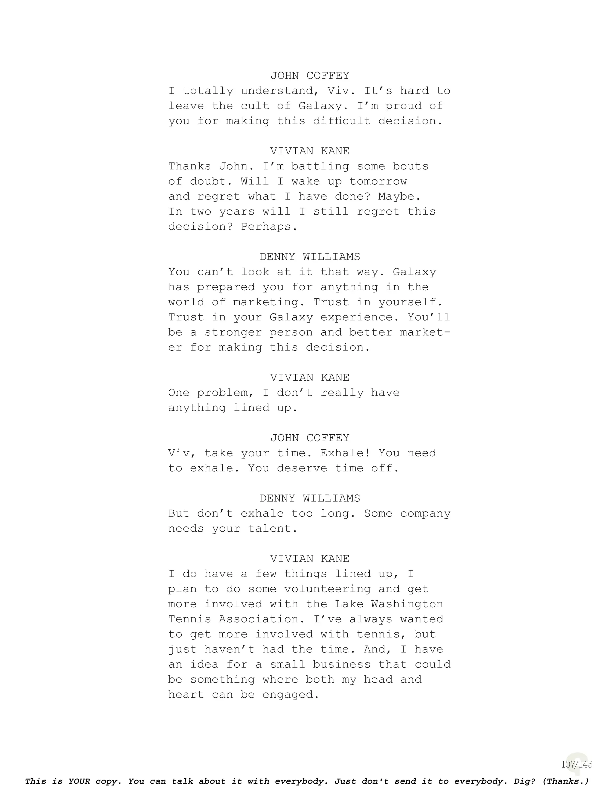 107
JOHN COFFEY
I totally understand, Viv. It’s hard to
leave the cult of Galaxy. I’m proud of
you for making this difﬁcult decision.
VIVIAN KANE
Thanks John. I’m battling some bouts
of doubt. Will I wake up tomorrow
and regret what I have done? Maybe.
In two years will I still regret this
decision? Perhaps.
DENNY WILLIAMS
You can’t look at it that way. Galaxy
has prepared you for anything in the
world of marketing. Trust in yourself.
Trust in your Galaxy experience. You’ll
be a stronger person and better market-
er for making this decision.
VIVIAN KANE
One problem, I don’t really have
anything lined up.
JOHN COFFEY
Viv, take your time. Exhale! You need
to exhale. You deserve time off.
DENNY WILLIAMS
But don’t exhale too long. Some company
needs your talent.
VIVIAN KANE
I do have a few things lined up, I
plan to do some volunteering and get
more involved with the Lake Washington
Tennis Association. I’ve always wanted
to get more involved with tennis, but
just haven’t had the time. And, I have
an idea for a small business that could
be something where both my head and
heart can be engaged.
 