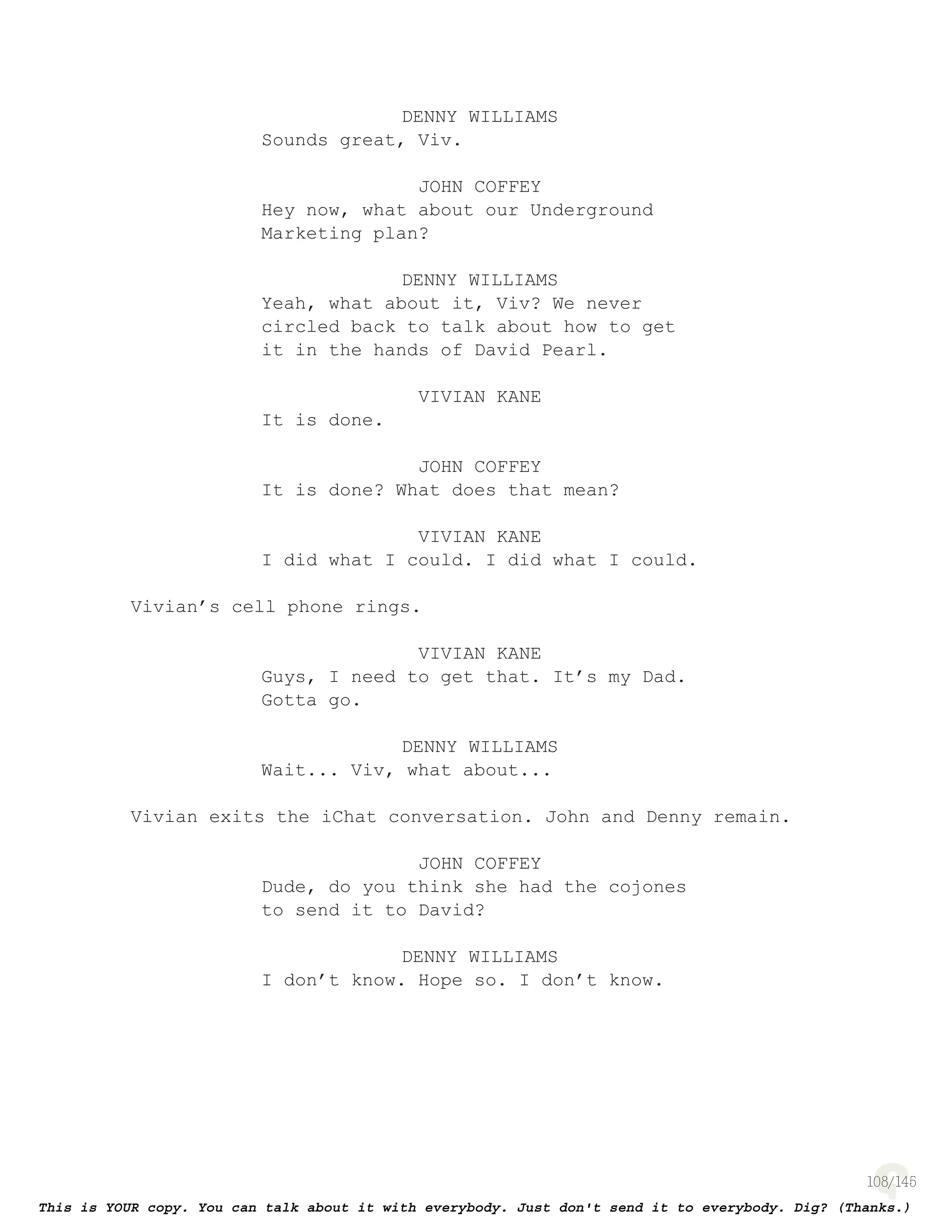 108
DENNY WILLIAMS
Sounds great, Viv.
JOHN COFFEY
Hey now, what about our Underground
Marketing plan?
DENNY WILLIAMS
Yeah, what about it, Viv? We never
circled back to talk about how to get
it in the hands of David Pearl.
VIVIAN KANE
It is done.
JOHN COFFEY
It is done? What does that mean?
VIVIAN KANE
I did what I could. I did what I could.
Vivian’s cell phone rings.
VIVIAN KANE
Guys, I need to get that. It’s my Dad.
Gotta go.
DENNY WILLIAMS
Wait... Viv, what about...
Vivian exits the iChat conversation. John and Denny remain.
JOHN COFFEY
Dude, do you think she had the cojones
to send it to David?
DENNY WILLIAMS
I don’t know. Hope so. I don’t know.
 