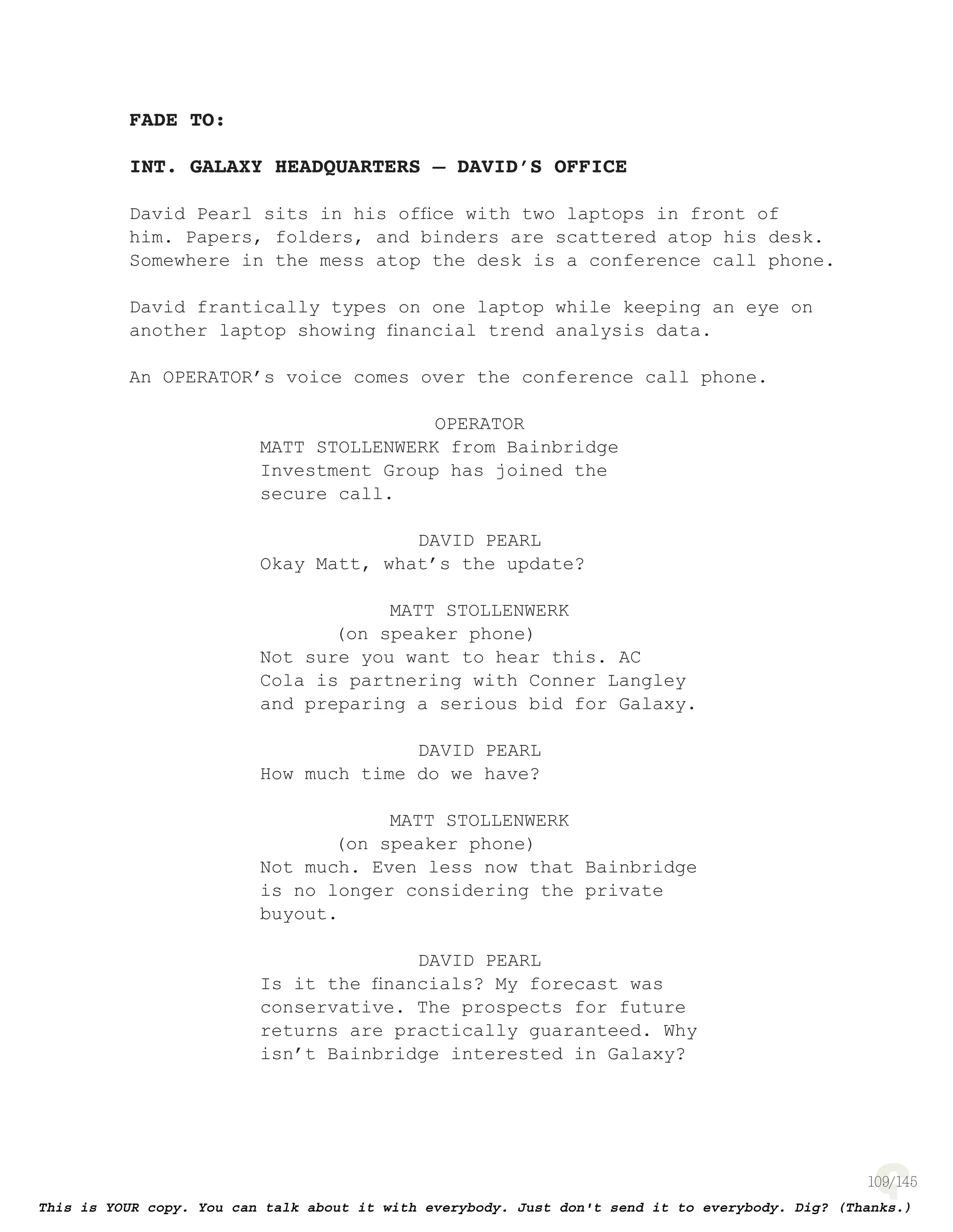 109
FADE TO:
INT. GALAXY HEADQUARTERS – DAVID’S OFFICE
David Pearl sits in his ofﬁce with two laptops in front of
him. Papers, folders, and binders are scattered atop his desk.
Somewhere in the mess atop the desk is a conference call phone.
David frantically types on one laptop while keeping an eye on
another laptop showing ﬁnancial trend analysis data.
An OPERATOR’s voice comes over the conference call phone.
OPERATOR
MATT STOLLENWERK from Bainbridge
Investment Group has joined the
secure call.
DAVID PEARL
Okay Matt, what’s the update?
MATT STOLLENWERK
(on speaker phone)
Not sure you want to hear this. AC
Cola is partnering with Conner Langley
and preparing a serious bid for Galaxy.
DAVID PEARL
How much time do we have?
MATT STOLLENWERK
(on speaker phone)
Not much. Even less now that Bainbridge
is no longer considering the private
buyout.
DAVID PEARL
Is it the ﬁnancials? My forecast was
conservative. The prospects for future
returns are practically guaranteed. Why
isn’t Bainbridge interested in Galaxy?
 