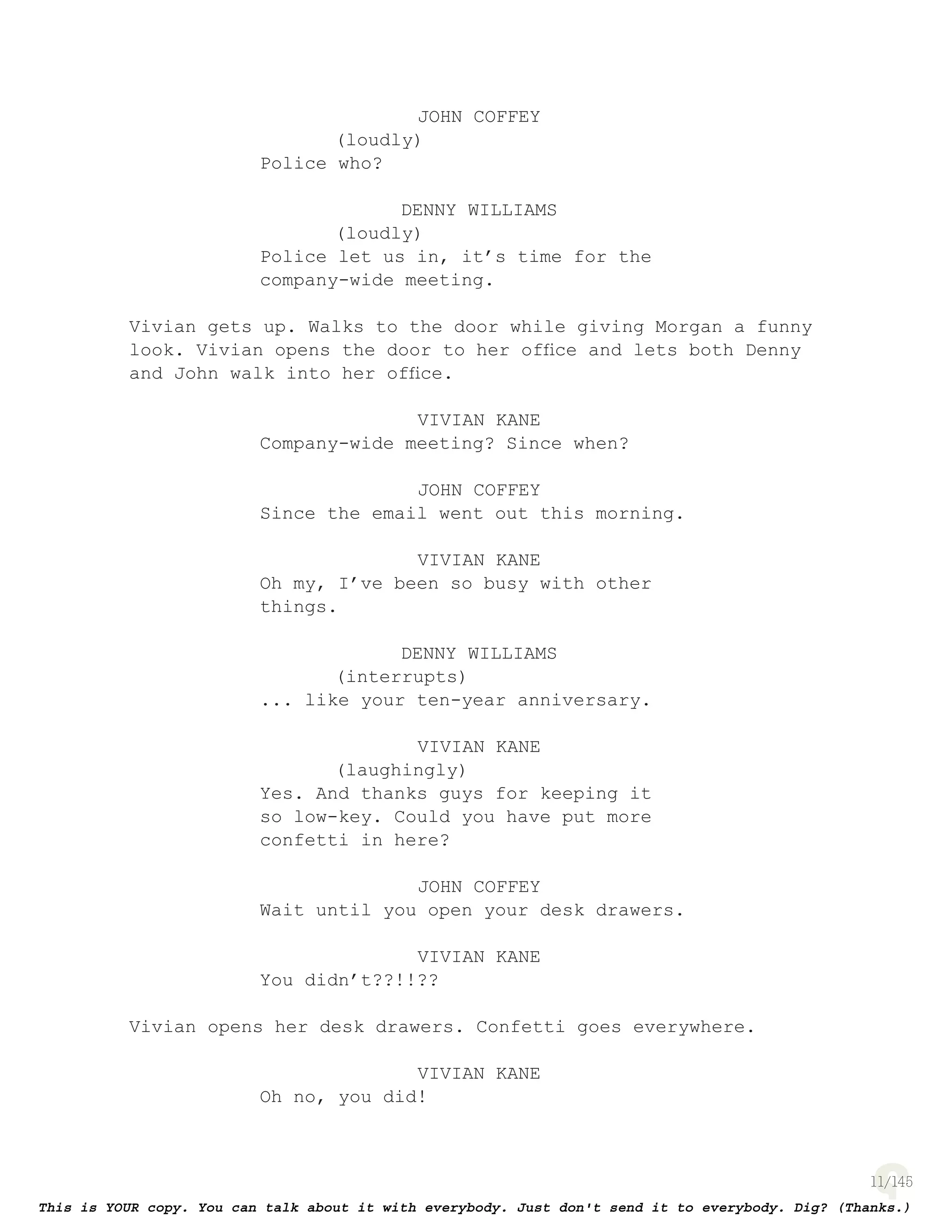 11
JOHN COFFEY
(loudly)
Police who?
DENNY WILLIAMS
(loudly)
Police let us in, it’s time for the
company-wide meeting.
Vivian gets up. Walks to the door while giving Morgan a funny
look. Vivian opens the door to her ofﬁce and lets both Denny
and John walk into her ofﬁce.
VIVIAN KANE
Company-wide meeting? Since when?
JOHN COFFEY
Since the email went out this morning.
VIVIAN KANE
Oh my, I’ve been so busy with other
things.
DENNY WILLIAMS
(interrupts)
... like your ten-year anniversary.
VIVIAN KANE
(laughingly)
Yes. And thanks guys for keeping it
so low-key. Could you have put more
confetti in here?
JOHN COFFEY
Wait until you open your desk drawers.
VIVIAN KANE
You didn’t??!!??
Vivian opens her desk drawers. Confetti goes everywhere.
VIVIAN KANE
Oh no, you did!
 