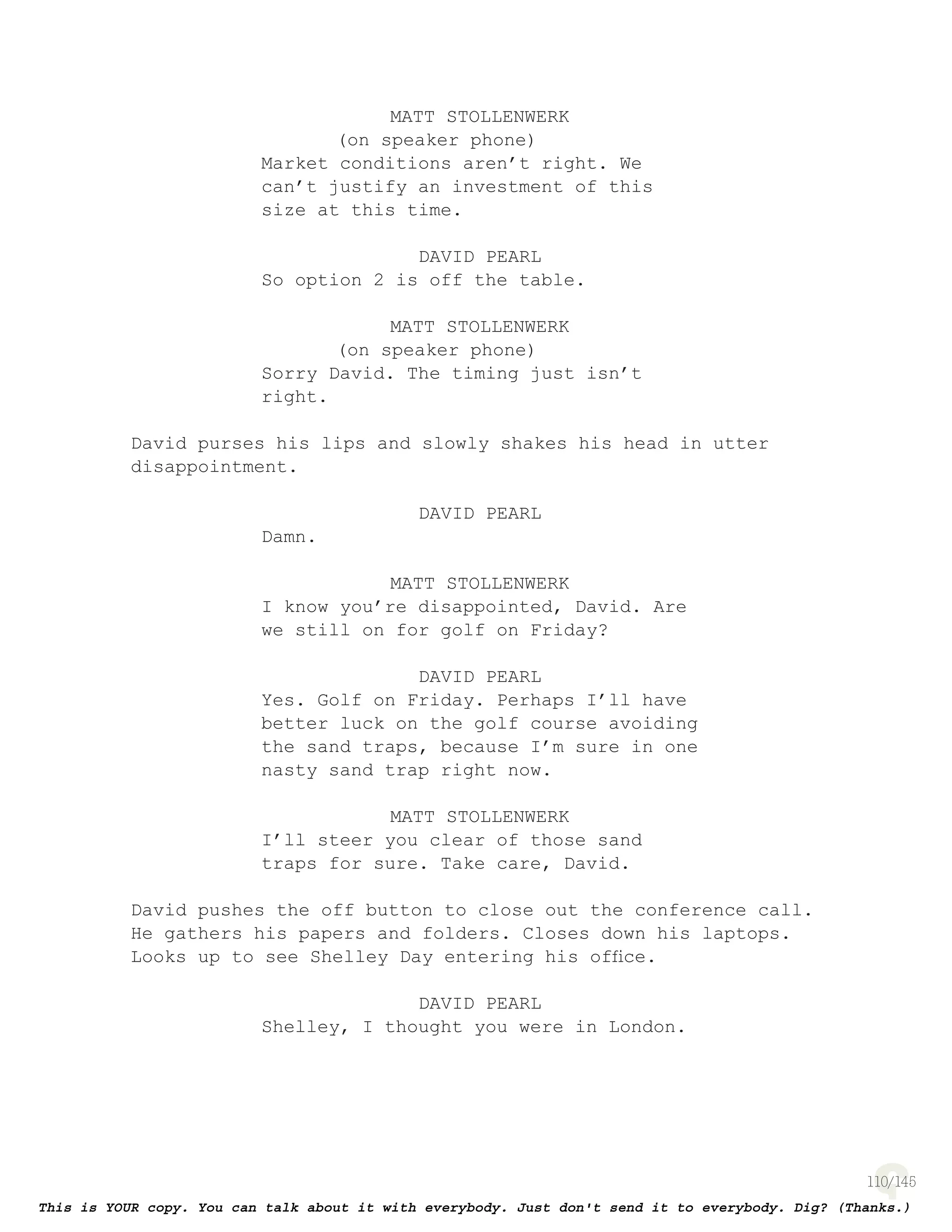 110
MATT STOLLENWERK
(on speaker phone)
Market conditions aren’t right. We
can’t justify an investment of this
size at this time.
DAVID PEARL
So option 2 is off the table.
MATT STOLLENWERK
(on speaker phone)
Sorry David. The timing just isn’t
right.
David purses his lips and slowly shakes his head in utter
disappointment.
DAVID PEARL
Damn.
MATT STOLLENWERK
I know you’re disappointed, David. Are
we still on for golf on Friday?
DAVID PEARL
Yes. Golf on Friday. Perhaps I’ll have
better luck on the golf course avoiding
the sand traps, because I’m sure in one
nasty sand trap right now.
MATT STOLLENWERK
I’ll steer you clear of those sand
traps for sure. Take care, David.
David pushes the off button to close out the conference call.
He gathers his papers and folders. Closes down his laptops.
Looks up to see Shelley Day entering his ofﬁce.
DAVID PEARL
Shelley, I thought you were in London.
 