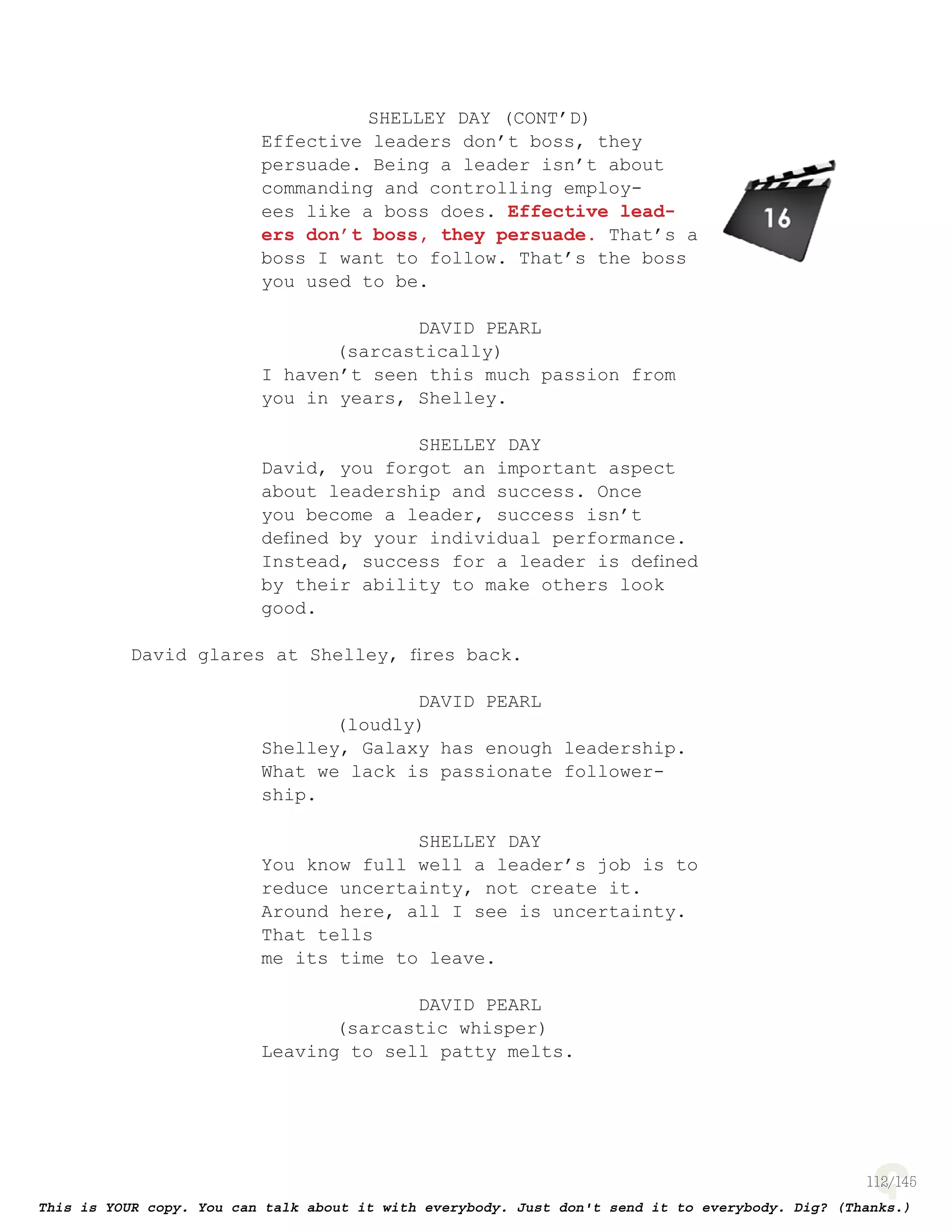 112
SHELLEY DAY (CONT’D)
Effective leaders don’t boss, they
persuade. Being a leader isn’t about
commanding and controlling employ-
ees like a boss does. Effective lead-
ers don’t boss, they persuade. That’s a
boss I want to follow. That’s the boss
you used to be.
DAVID PEARL
(sarcastically)
I haven’t seen this much passion from
you in years, Shelley.
SHELLEY DAY
David, you forgot an important aspect
about leadership and success. Once
you become a leader, success isn’t
deﬁned by your individual performance.
Instead, success for a leader is deﬁned
by their ability to make others look
good.
David glares at Shelley, ﬁres back.
DAVID PEARL
(loudly)
Shelley, Galaxy has enough leadership.
What we lack is passionate follower-
ship.
SHELLEY DAY
You know full well a leader’s job is to
reduce uncertainty, not create it.
Around here, all I see is uncertainty.
That tells
me its time to leave.
DAVID PEARL
(sarcastic whisper)
Leaving to sell patty melts.
page 143
 