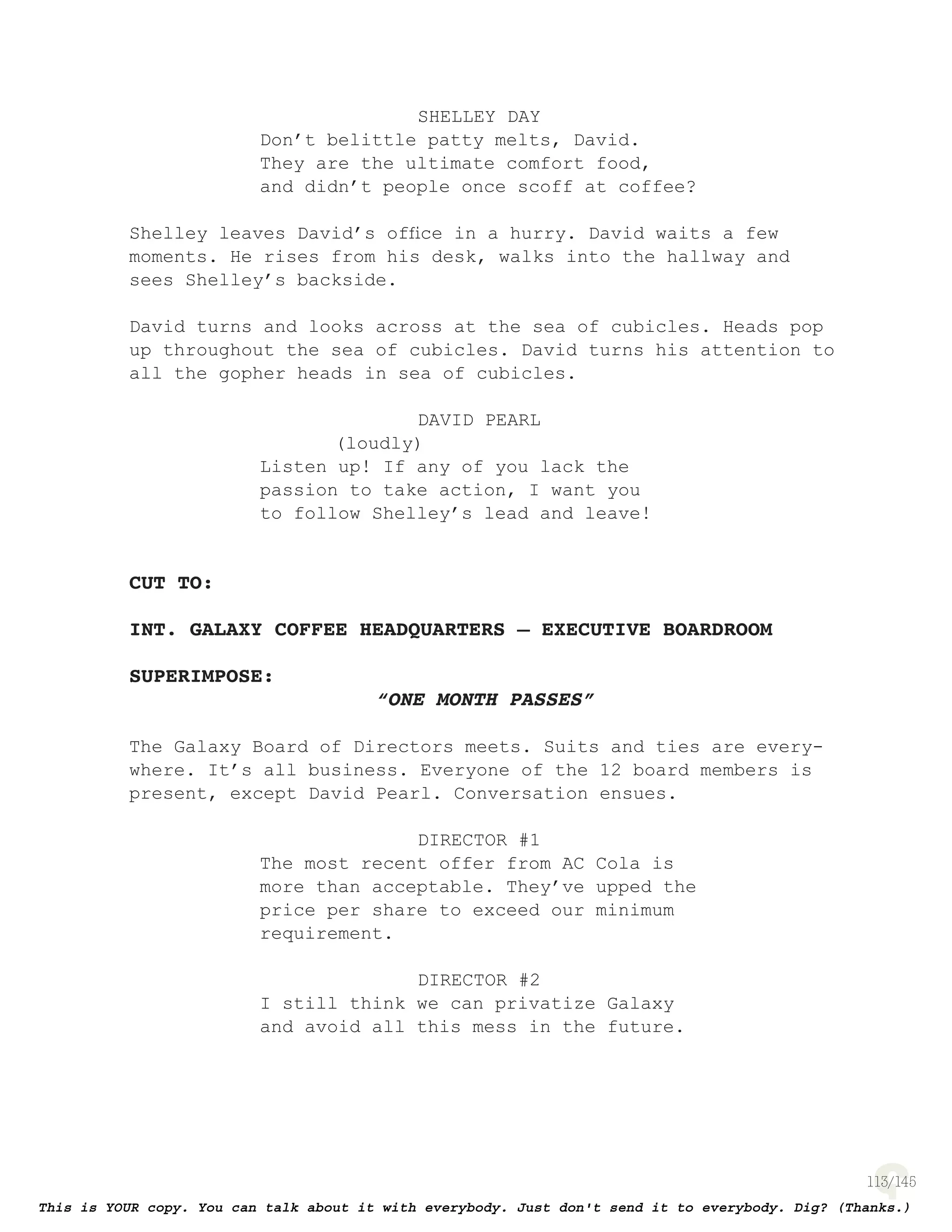 113
SHELLEY DAY
Don’t belittle patty melts, David.
They are the ultimate comfort food,
and didn’t people once scoff at coffee?
Shelley leaves David’s ofﬁce in a hurry. David waits a few
moments. He rises from his desk, walks into the hallway and
sees Shelley’s backside.
David turns and looks across at the sea of cubicles. Heads pop
up throughout the sea of cubicles. David turns his attention to
all the gopher heads in sea of cubicles.
DAVID PEARL
(loudly)
Listen up! If any of you lack the
passion to take action, I want you
to follow Shelley’s lead and leave!
CUT TO:
INT. GALAXY COFFEE HEADQUARTERS – EXECUTIVE BOARDROOM
SUPERIMPOSE:
“ONE MONTH PASSES”
The Galaxy Board of Directors meets. Suits and ties are every-
where. It’s all business. Everyone of the 12 board members is
present, except David Pearl. Conversation ensues.
DIRECTOR #1
The most recent offer from AC Cola is
more than acceptable. They’ve upped the
price per share to exceed our minimum
requirement.
DIRECTOR #2
I still think we can privatize Galaxy
and avoid all this mess in the future.
 