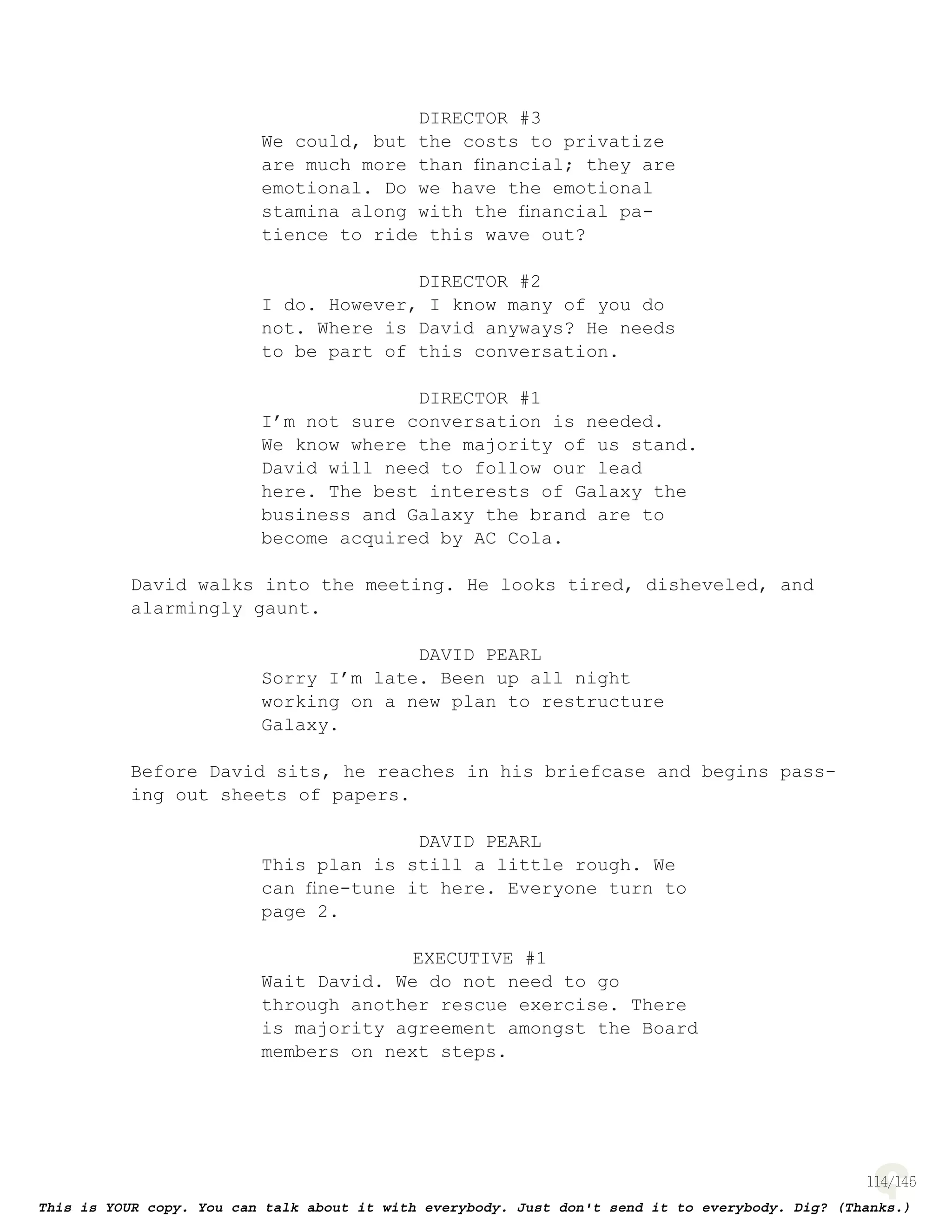 114
DIRECTOR #3
We could, but the costs to privatize
are much more than ﬁnancial; they are
emotional. Do we have the emotional
stamina along with the ﬁnancial pa-
tience to ride this wave out?
DIRECTOR #2
I do. However, I know many of you do
not. Where is David anyways? He needs
to be part of this conversation.
DIRECTOR #1
I’m not sure conversation is needed.
We know where the majority of us stand.
David will need to follow our lead
here. The best interests of Galaxy the
business and Galaxy the brand are to
become acquired by AC Cola.
David walks into the meeting. He looks tired, disheveled, and
alarmingly gaunt.
DAVID PEARL
Sorry I’m late. Been up all night
working on a new plan to restructure
Galaxy.
Before David sits, he reaches in his briefcase and begins pass-
ing out sheets of papers.
DAVID PEARL
This plan is still a little rough. We
can ﬁne-tune it here. Everyone turn to
page 2.
EXECUTIVE #1
Wait David. We do not need to go
through another rescue exercise. There
is majority agreement amongst the Board
members on next steps.
 