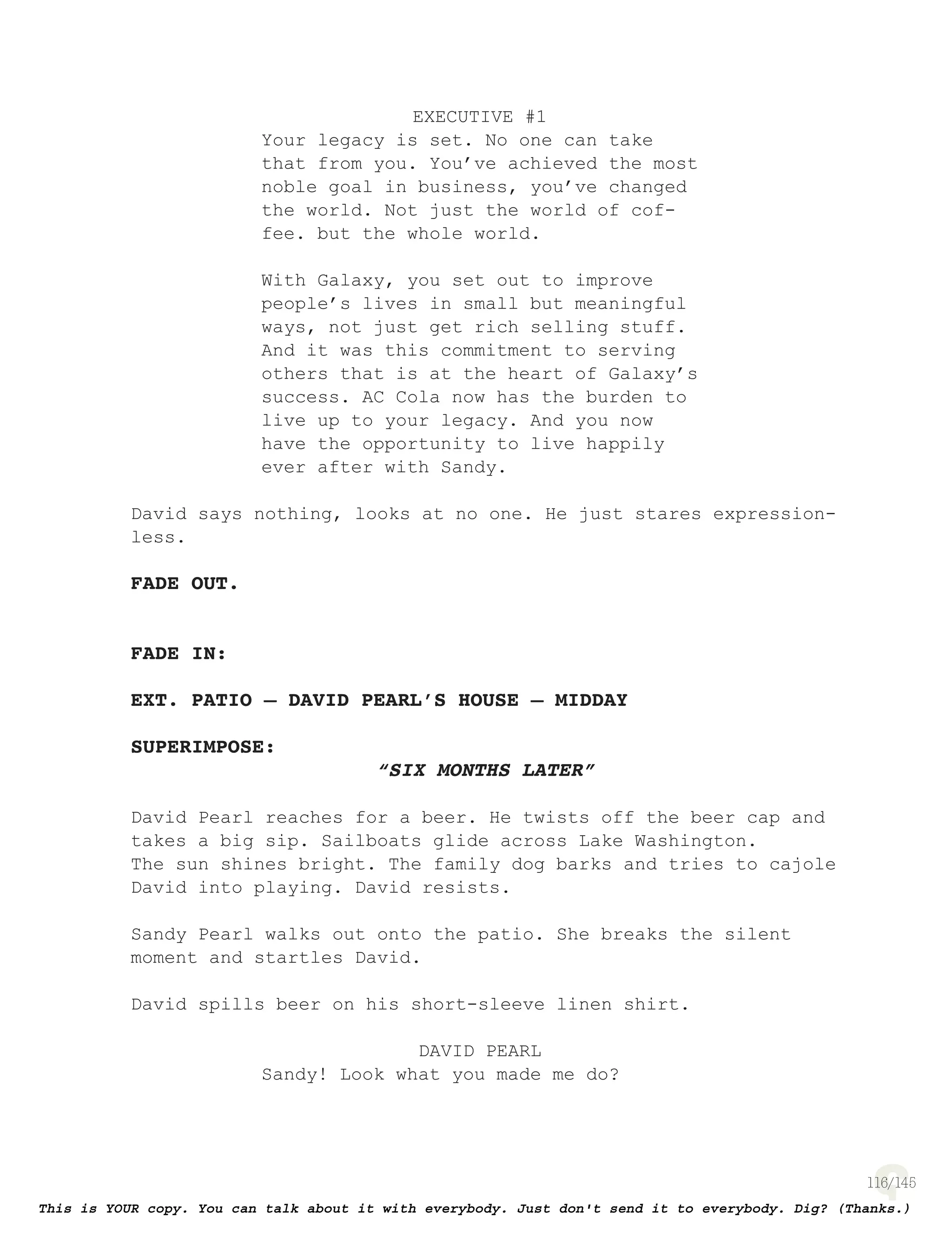 116
EXECUTIVE #1
Your legacy is set. No one can take
that from you. You’ve achieved the most
noble goal in business, you’ve changed
the world. Not just the world of cof-
fee. but the whole world.
With Galaxy, you set out to improve
people’s lives in small but meaningful
ways, not just get rich selling stuff.
And it was this commitment to serving
others that is at the heart of Galaxy’s
success. AC Cola now has the burden to
live up to your legacy. And you now
have the opportunity to live happily
ever after with Sandy.
David says nothing, looks at no one. He just stares expression-
less.
FADE OUT.
FADE IN:
EXT. PATIO – DAVID PEARL’S HOUSE – MIDDAY
SUPERIMPOSE:
“SIX MONTHS LATER”
David Pearl reaches for a beer. He twists off the beer cap and
takes a big sip. Sailboats glide across Lake Washington.
The sun shines bright. The family dog barks and tries to cajole
David into playing. David resists.
Sandy Pearl walks out onto the patio. She breaks the silent
moment and startles David.
David spills beer on his short-sleeve linen shirt.
DAVID PEARL
Sandy! Look what you made me do?
 