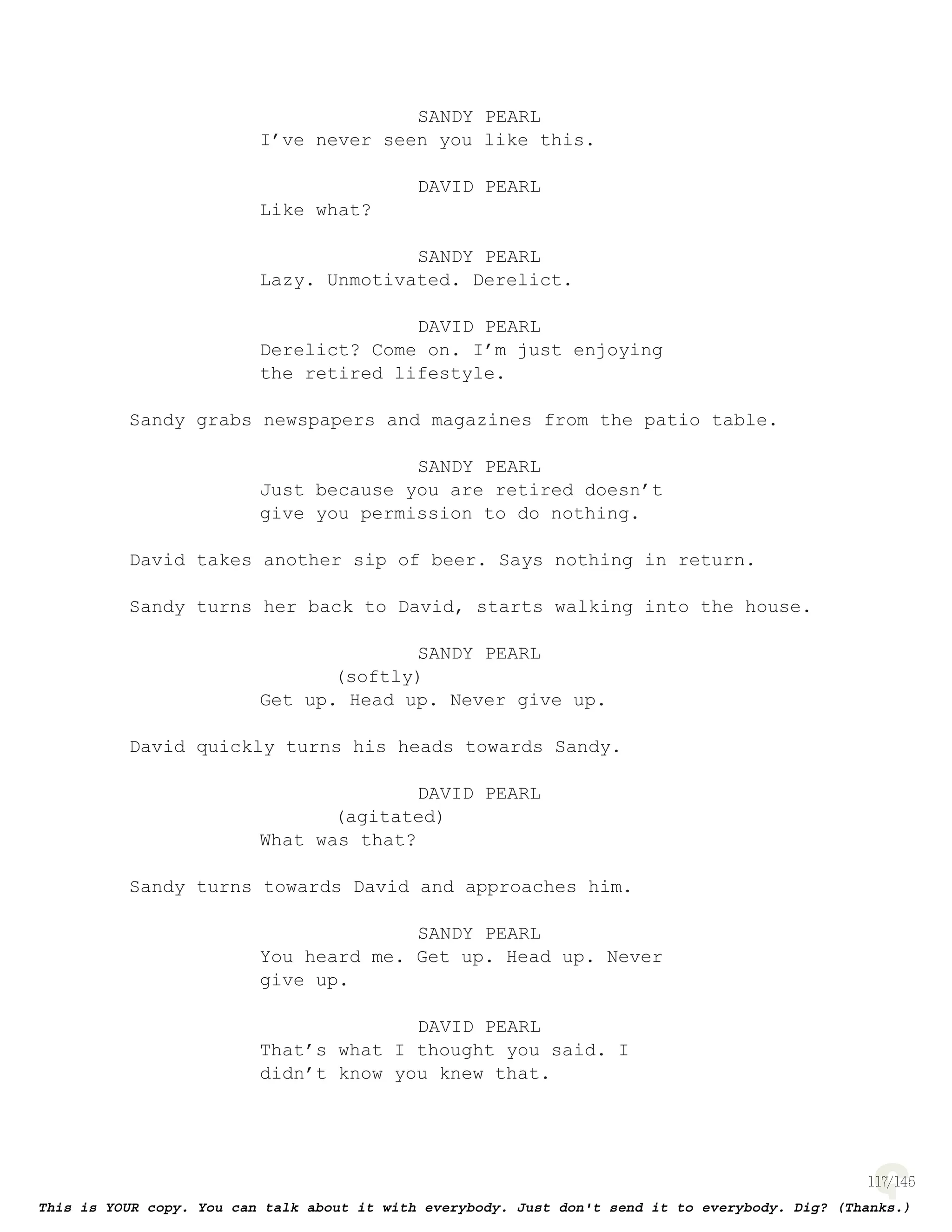 117
SANDY PEARL
I’ve never seen you like this.
DAVID PEARL
Like what?
SANDY PEARL
Lazy. Unmotivated. Derelict.
DAVID PEARL
Derelict? Come on. I’m just enjoying
the retired lifestyle.
Sandy grabs newspapers and magazines from the patio table.
SANDY PEARL
Just because you are retired doesn’t
give you permission to do nothing.
David takes another sip of beer. Says nothing in return.
Sandy turns her back to David, starts walking into the house.
SANDY PEARL
(softly)
Get up. Head up. Never give up.
David quickly turns his heads towards Sandy.
DAVID PEARL
(agitated)
What was that?
Sandy turns towards David and approaches him.
SANDY PEARL
You heard me. Get up. Head up. Never
give up.
DAVID PEARL
That’s what I thought you said. I
didn’t know you knew that.
 