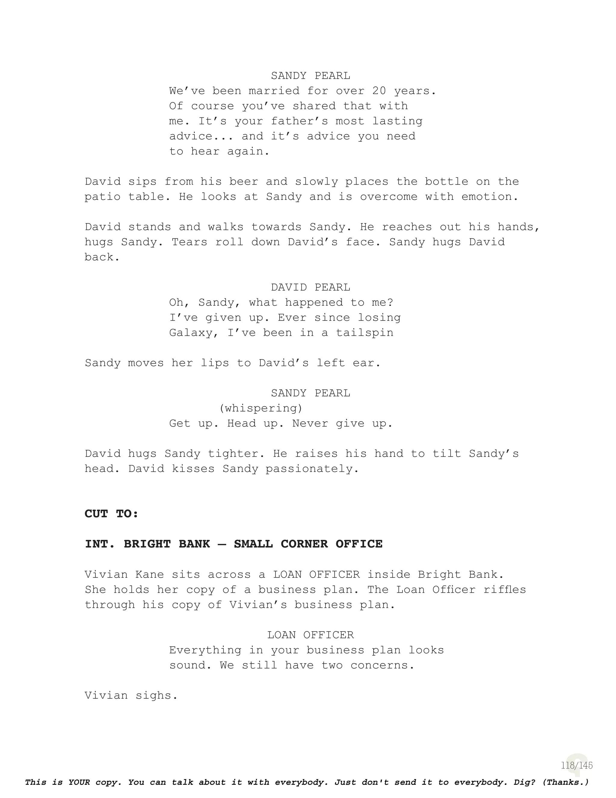 118
SANDY PEARL
We’ve been married for over 20 years.
Of course you’ve shared that with
me. It’s your father’s most lasting
advice... and it’s advice you need
to hear again.
David sips from his beer and slowly places the bottle on the
patio table. He looks at Sandy and is overcome with emotion.
David stands and walks towards Sandy. He reaches out his hands,
hugs Sandy. Tears roll down David’s face. Sandy hugs David
back.
DAVID PEARL
Oh, Sandy, what happened to me?
I’ve given up. Ever since losing
Galaxy, I’ve been in a tailspin
Sandy moves her lips to David’s left ear.
SANDY PEARL
(whispering)
Get up. Head up. Never give up.
David hugs Sandy tighter. He raises his hand to tilt Sandy’s
head. David kisses Sandy passionately.
CUT TO:
INT. BRIGHT BANK – SMALL CORNER OFFICE
Vivian Kane sits across a LOAN OFFICER inside Bright Bank.
She holds her copy of a business plan. The Loan Ofﬁcer rifﬂes
through his copy of Vivian’s business plan.
LOAN OFFICER
Everything in your business plan looks
sound. We still have two concerns.
Vivian sighs.
 