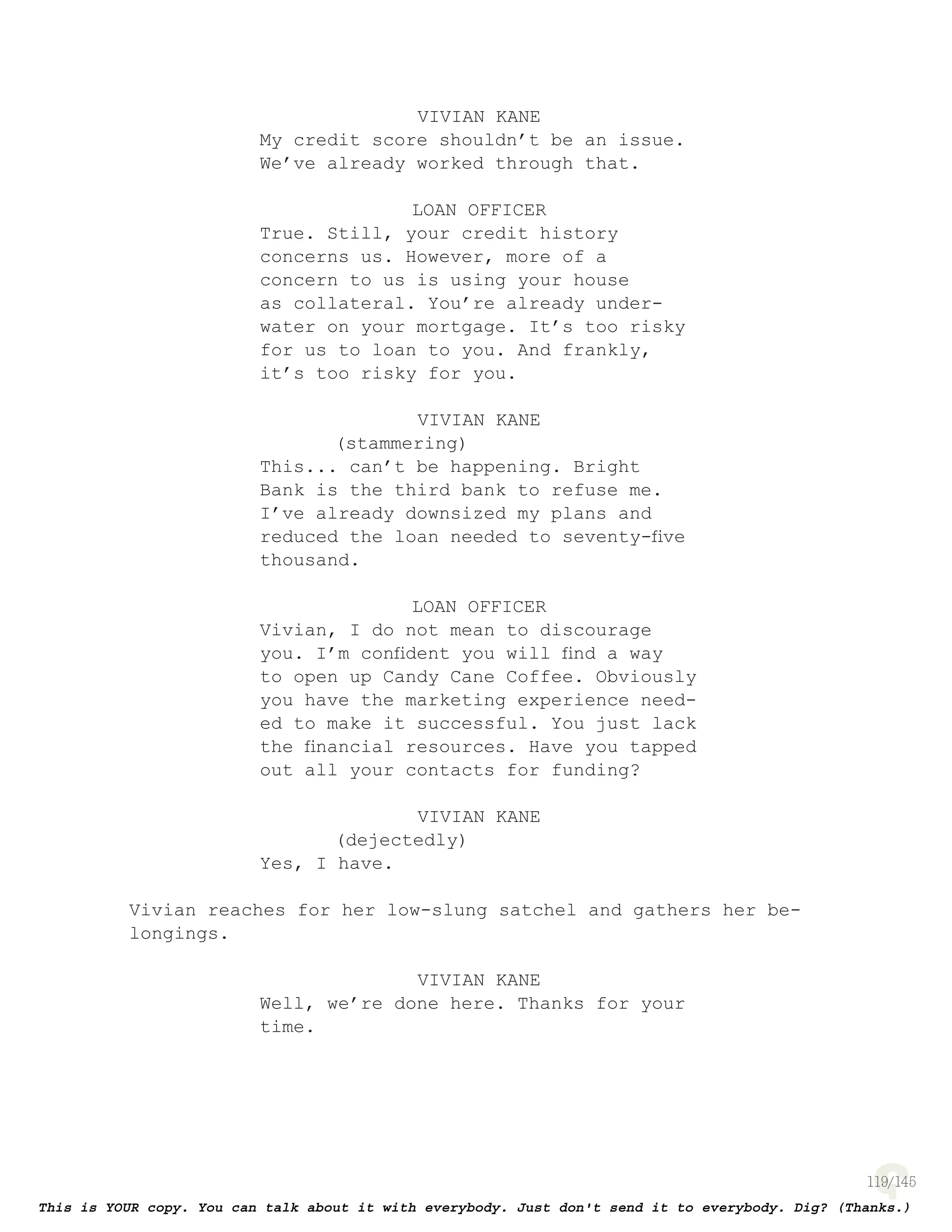 119
VIVIAN KANE
My credit score shouldn’t be an issue.
We’ve already worked through that.
LOAN OFFICER
True. Still, your credit history
concerns us. However, more of a
concern to us is using your house
as collateral. You’re already under-
water on your mortgage. It’s too risky
for us to loan to you. And frankly,
it’s too risky for you.
VIVIAN KANE
(stammering)
This... can’t be happening. Bright
Bank is the third bank to refuse me.
I’ve already downsized my plans and
reduced the loan needed to seventy-ﬁve
thousand.
LOAN OFFICER
Vivian, I do not mean to discourage
you. I’m conﬁdent you will ﬁnd a way
to open up Candy Cane Coffee. Obviously
you have the marketing experience need-
ed to make it successful. You just lack
the ﬁnancial resources. Have you tapped
out all your contacts for funding?
VIVIAN KANE
(dejectedly)
Yes, I have.
Vivian reaches for her low-slung satchel and gathers her be-
longings.
VIVIAN KANE
Well, we’re done here. Thanks for your
time.
 