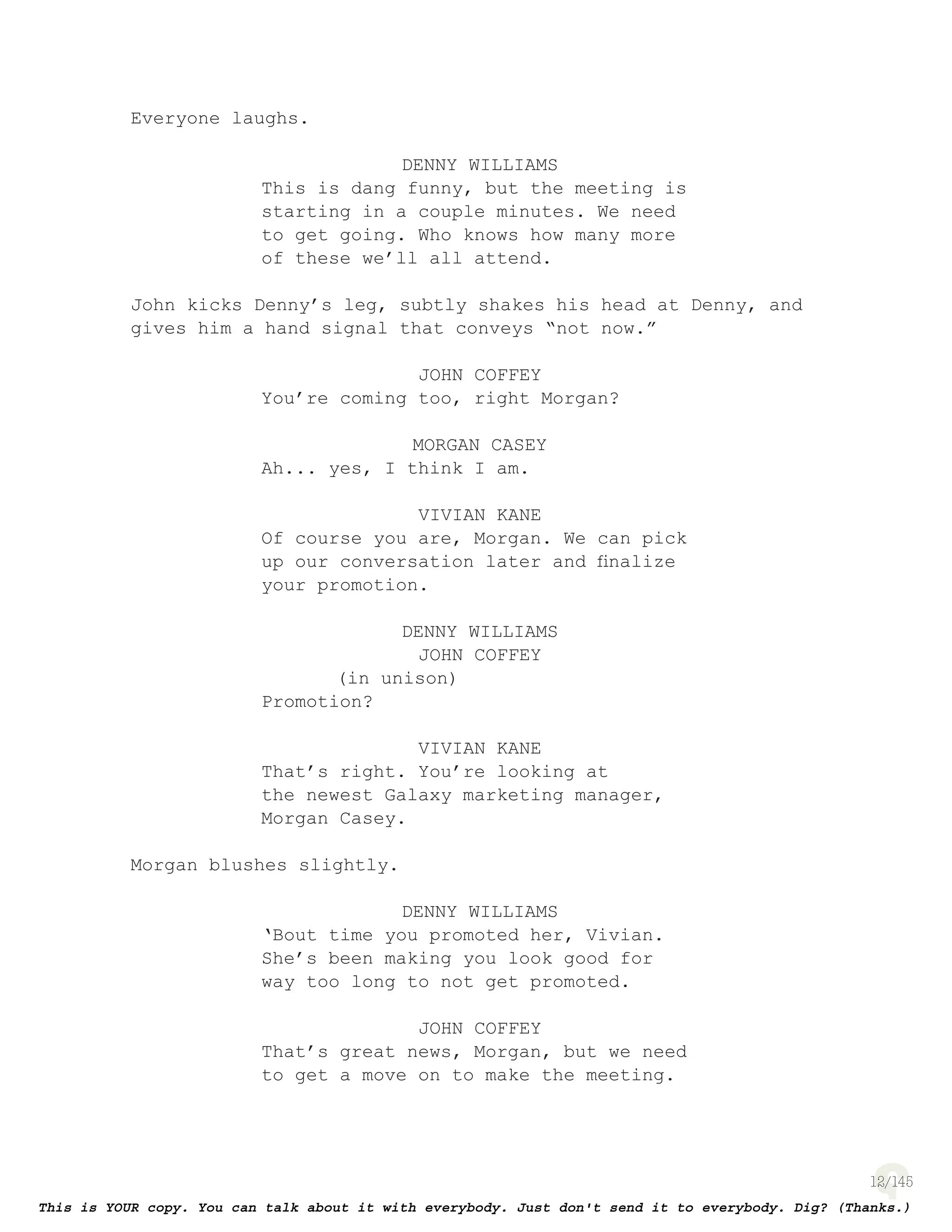 12
Everyone laughs.
DENNY WILLIAMS
This is dang funny, but the meeting is
starting in a couple minutes. We need
to get going. Who knows how many more
of these we’ll all attend.
John kicks Denny’s leg, subtly shakes his head at Denny, and
gives him a hand signal that conveys “not now.”
JOHN COFFEY
You’re coming too, right Morgan?
MORGAN CASEY
Ah... yes, I think I am.
VIVIAN KANE
Of course you are, Morgan. We can pick
up our conversation later and ﬁnalize
your promotion.
DENNY WILLIAMS
JOHN COFFEY
(in unison)
Promotion?
VIVIAN KANE
That’s right. You’re looking at
the newest Galaxy marketing manager,
Morgan Casey.
Morgan blushes slightly.
DENNY WILLIAMS
‘Bout time you promoted her, Vivian.
She’s been making you look good for
way too long to not get promoted.
JOHN COFFEY
That’s great news, Morgan, but we need
to get a move on to make the meeting.
 